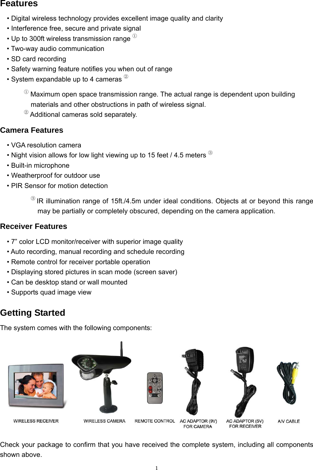  1Features • Digital wireless technology provides excellent image quality and clarity • Interference free, secure and private signal • Up to 300ft wireless transmission range ① • Two-way audio communication • SD card recording • Safety warning feature notifies you when out of range • System expandable up to 4 cameras ② ① Maximum open space transmission range. The actual range is dependent upon building materials and other obstructions in path of wireless signal. ② Additional cameras sold separately. Camera Features • VGA resolution camera • Night vision allows for low light viewing up to 15 feet / 4.5 meters ③ • Built-in microphone • Weatherproof for outdoor use • PIR Sensor for motion detection ③ IR illumination range of 15ft./4.5m under ideal conditions. Objects at or beyond this range may be partially or completely obscured, depending on the camera application. Receiver Features • 7” color LCD monitor/receiver with superior image quality • Auto recording, manual recording and schedule recording • Remote control for receiver portable operation • Displaying stored pictures in scan mode (screen saver) • Can be desktop stand or wall mounted • Supports quad image view Getting Started The system comes with the following components:  Check your package to confirm that you have received the complete system, including all components shown above. 