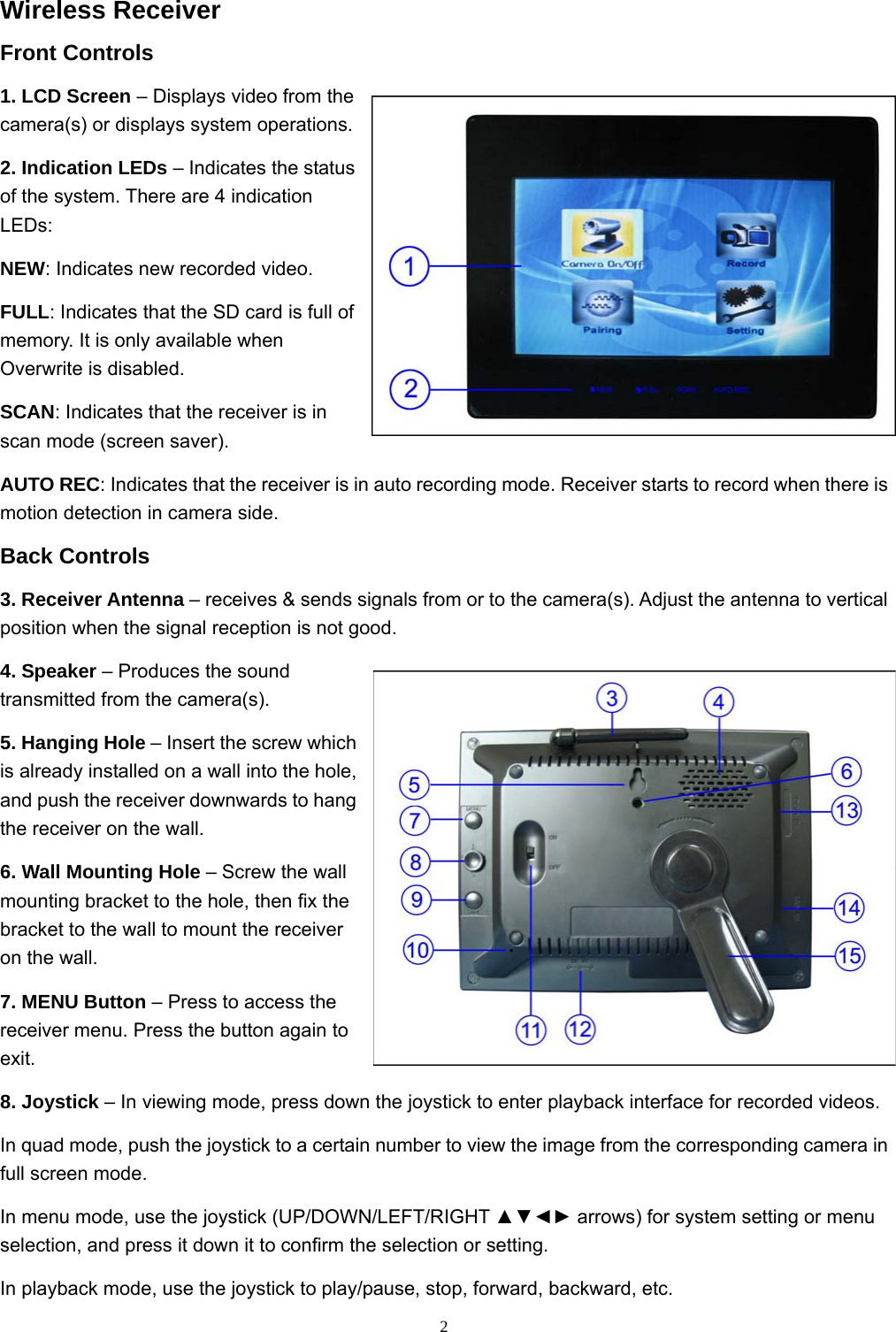  2Wireless Receiver Front Controls 1. LCD Screen – Displays video from the camera(s) or displays system operations. 2. Indication LEDs – Indicates the status of the system. There are 4 indication LEDs: NEW: Indicates new recorded video. FULL: Indicates that the SD card is full of memory. It is only available when Overwrite is disabled. SCAN: Indicates that the receiver is in scan mode (screen saver). AUTO REC: Indicates that the receiver is in auto recording mode. Receiver starts to record when there is motion detection in camera side. Back Controls 3. Receiver Antenna – receives &amp; sends signals from or to the camera(s). Adjust the antenna to vertical position when the signal reception is not good. 4. Speaker – Produces the sound transmitted from the camera(s). 5. Hanging Hole – Insert the screw which is already installed on a wall into the hole, and push the receiver downwards to hang the receiver on the wall. 6. Wall Mounting Hole – Screw the wall mounting bracket to the hole, then fix the bracket to the wall to mount the receiver on the wall. 7. MENU Button – Press to access the receiver menu. Press the button again to exit. 8. Joystick – In viewing mode, press down the joystick to enter playback interface for recorded videos. In quad mode, push the joystick to a certain number to view the image from the corresponding camera in full screen mode. In menu mode, use the joystick (UP/DOWN/LEFT/RIGHT ▲▼◄► arrows) for system setting or menu selection, and press it down it to confirm the selection or setting. In playback mode, use the joystick to play/pause, stop, forward, backward, etc. 