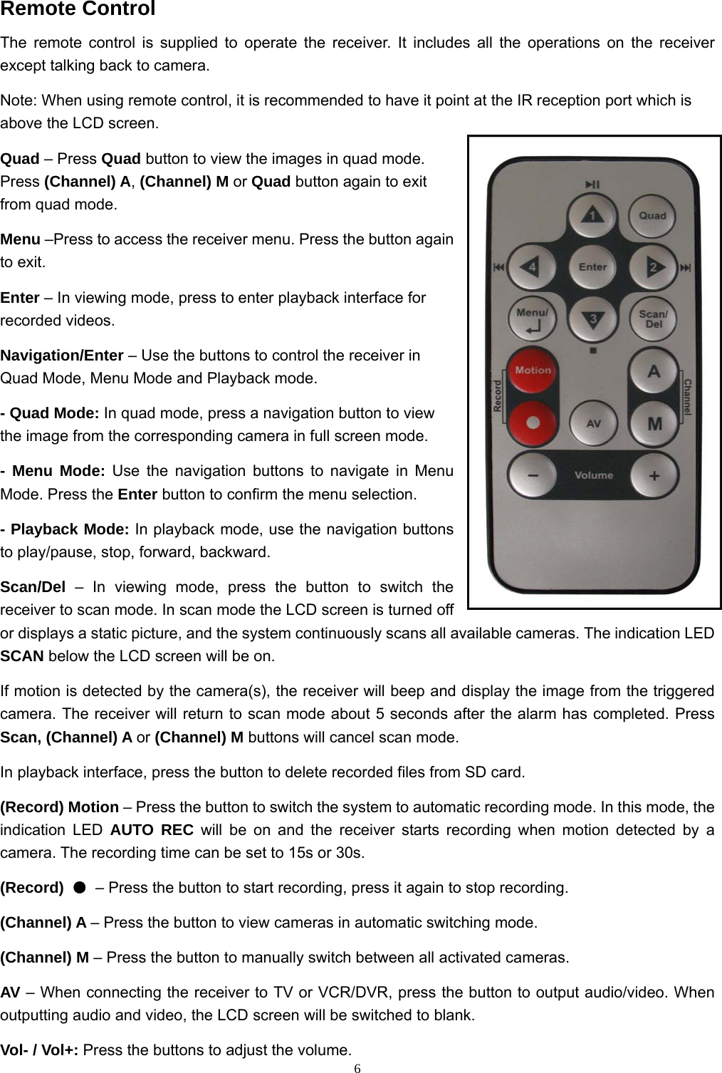  6Remote Control The remote control is supplied to operate the receiver. It includes all the operations on the receiver except talking back to camera. Note: When using remote control, it is recommended to have it point at the IR reception port which is above the LCD screen. Quad – Press Quad button to view the images in quad mode. Press (Channel) A, (Channel) M or Quad button again to exit from quad mode. Menu –Press to access the receiver menu. Press the button again to exit. Enter – In viewing mode, press to enter playback interface for recorded videos. Navigation/Enter – Use the buttons to control the receiver in Quad Mode, Menu Mode and Playback mode. - Quad Mode: In quad mode, press a navigation button to view the image from the corresponding camera in full screen mode. - Menu Mode: Use the navigation buttons to navigate in Menu Mode. Press the Enter button to confirm the menu selection. - Playback Mode: In playback mode, use the navigation buttons to play/pause, stop, forward, backward. Scan/Del – In viewing mode, press the button to switch the receiver to scan mode. In scan mode the LCD screen is turned off or displays a static picture, and the system continuously scans all available cameras. The indication LED SCAN below the LCD screen will be on. If motion is detected by the camera(s), the receiver will beep and display the image from the triggered camera. The receiver will return to scan mode about 5 seconds after the alarm has completed. Press Scan, (Channel) A or (Channel) M buttons will cancel scan mode. In playback interface, press the button to delete recorded files from SD card. (Record) Motion – Press the button to switch the system to automatic recording mode. In this mode, the indication LED AUTO REC will be on and the receiver starts recording when motion detected by a camera. The recording time can be set to 15s or 30s. (Record)  ● – Press the button to start recording, press it again to stop recording. (Channel) A – Press the button to view cameras in automatic switching mode. (Channel) M – Press the button to manually switch between all activated cameras. AV – When connecting the receiver to TV or VCR/DVR, press the button to output audio/video. When outputting audio and video, the LCD screen will be switched to blank. Vol- / Vol+: Press the buttons to adjust the volume. 