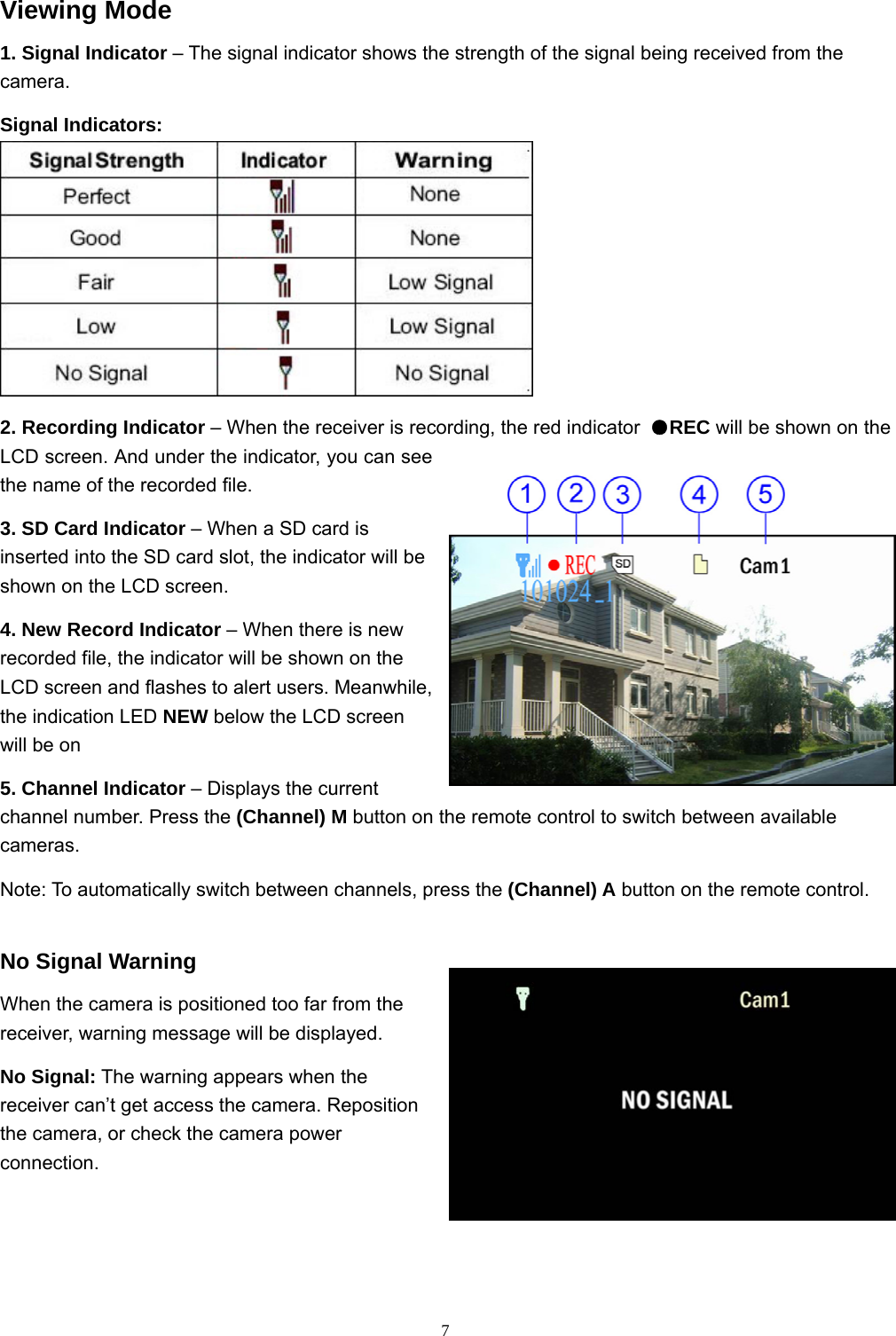  7Viewing Mode 1. Signal Indicator – The signal indicator shows the strength of the signal being received from the camera. Signal Indicators:  2. Recording Indicator – When the receiver is recording, the red indicator  ●REC will be shown on the LCD screen. And under the indicator, you can see the name of the recorded file.   3. SD Card Indicator – When a SD card is inserted into the SD card slot, the indicator will be shown on the LCD screen. 4. New Record Indicator – When there is new recorded file, the indicator will be shown on the LCD screen and flashes to alert users. Meanwhile, the indication LED NEW below the LCD screen will be on 5. Channel Indicator – Displays the current channel number. Press the (Channel) M button on the remote control to switch between available cameras. Note: To automatically switch between channels, press the (Channel) A button on the remote control. No Signal Warning When the camera is positioned too far from the receiver, warning message will be displayed. No Signal: The warning appears when the receiver can’t get access the camera. Reposition the camera, or check the camera power connection.