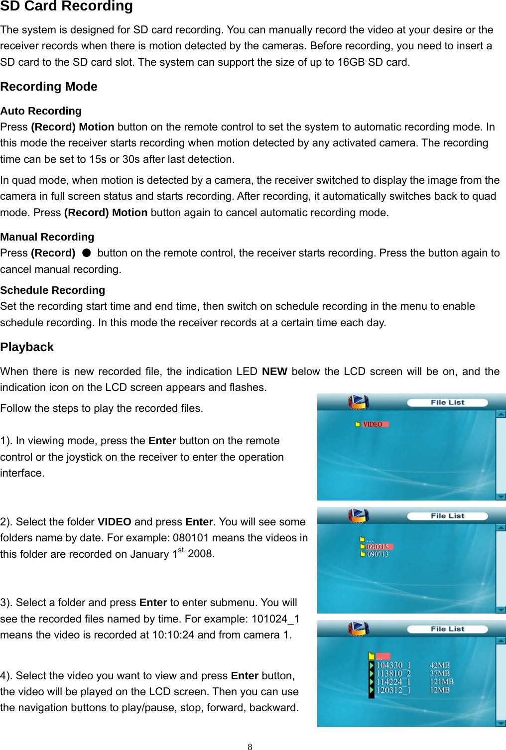  8SD Card Recording The system is designed for SD card recording. You can manually record the video at your desire or the receiver records when there is motion detected by the cameras. Before recording, you need to insert a SD card to the SD card slot. The system can support the size of up to 16GB SD card. Recording Mode Auto Recording Press (Record) Motion button on the remote control to set the system to automatic recording mode. In this mode the receiver starts recording when motion detected by any activated camera. The recording time can be set to 15s or 30s after last detection. In quad mode, when motion is detected by a camera, the receiver switched to display the image from the camera in full screen status and starts recording. After recording, it automatically switches back to quad mode. Press (Record) Motion button again to cancel automatic recording mode. Manual Recording Press (Record)  ●  button on the remote control, the receiver starts recording. Press the button again to cancel manual recording. Schedule Recording Set the recording start time and end time, then switch on schedule recording in the menu to enable schedule recording. In this mode the receiver records at a certain time each day. Playback When there is new recorded file, the indication LED NEW below the LCD screen will be on, and the indication icon on the LCD screen appears and flashes. Follow the steps to play the recorded files. 1). In viewing mode, press the Enter button on the remote control or the joystick on the receiver to enter the operation interface. 2). Select the folder VIDEO and press Enter. You will see some folders name by date. For example: 080101 means the videos in this folder are recorded on January 1st, 2008. 3). Select a folder and press Enter to enter submenu. You will see the recorded files named by time. For example: 101024_1 means the video is recorded at 10:10:24 and from camera 1. 4). Select the video you want to view and press Enter button, the video will be played on the LCD screen. Then you can use the navigation buttons to play/pause, stop, forward, backward. 