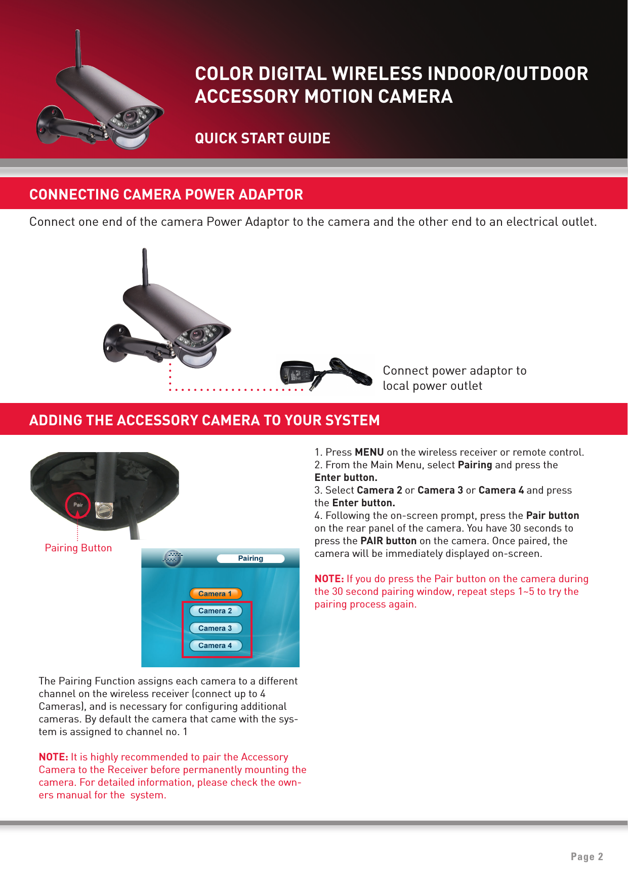 Page 2CONNECTING CAMERA POWER ADAPTORConnect one end of the camera Power Adaptor to the camera and the other end to an electrical outlet.1. Press MENU on the wireless receiver or remote control.2. From the Main Menu, select Pairing and press the   Enter button.3. Select Camera 2 or Camera 3 or Camera 4 and pressthe Enter button.4. Following the on-screen prompt, press the Pair button   on the rear panel of the camera. You have 30 seconds topress the PAIR button on the camera. Once paired, thecamera will be immediately displayed on-screen.NOTE: If you do press the Pair button on the camera duringthe 30 second pairing window, repeat steps 1~5 to try thepairing process again. Pairing ButtonADDING THE ACCESSORY CAMERA TO YOUR SYSTEMThe Pairing Function assigns each camera to a differentchannel on the wireless receiver (connect up to 4Cameras), and is necessary for conﬁguring additionalcameras. By default the camera that came with the sys-tem is assigned to channel no. 1 NOTE: It is highly recommended to pair the AccessoryCamera to the Receiver before permanently mounting thecamera. For detailed information, please check the own-ers manual for the  system.Connect power adaptor tolocal power outletCOLOR DIGITAL WIRELESS INDOOR/OUTDOORACCESSORY MOTION CAMERAQUICK START GUIDE