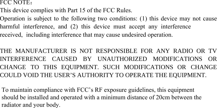 FCC NOTE： This device complies with Part 15 of the FCC Rules. Operation is subject to the following two conditions: (1) this device may not cause harmful interference, and (2) this device must accept any interference received, including interference that may cause undesired operation. THE MANUFACTURER IS NOT RESPONSIBLE FOR ANY RADIO OR TV INTERFERENCE CAUSED BY UNAUTHORIZED MODIFICATIONS OR CHANGE TO THIS EQUIPMENT. SUCH MODIFICATIONS OR CHANGE COULD VOID THE USER’S AUTHORITY TO OPERATE THE EQUIPMENT. To maintain compliance with FCC’s RF exposure guidelines, this equipment should be installed and operated with a minimum distance of 20cm between the radiator and your body.