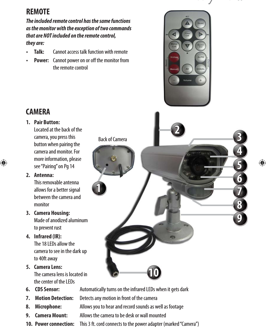 QZ\QHHREMOTE The included remote control has the same functions as the monitor with the exception of two commands that are NOT included on the remote control,  they are: •   Talk:  Cannot access talk function with remote  •   Power:  Cannot power on or o the monitor from    the remote controlCAMERA 1. Pair Button:    Located at the back of the camera, you press this button when pairing the camera and monitor. For more information, please see “Pairing” on Pg 142. Antenna:    This removable antenna allows for a better signal between the camera and monitor3. Camera Housing:   Made of anodized aluminum to prevent rust4. Infrared (IR):    The 18 LEDs allow the camera to see in the dark up to 40ft away5. Camera Lens:    The camera lens is located in the center of the LEDs 6. CDS Sensor:   Automatically turns on the infrared LEDs when it gets dark7. Motion Detection:   Detects any motion in front of the camera8. Microphone:   Allows you to hear and record sounds as well as footage 9. Camera Mount:   Allows the camera to be desk or wall mounted 10. Power connection:   This 3 ft. cord connects to the power adapter (marked “Camera”) 12345678910Back of Camera