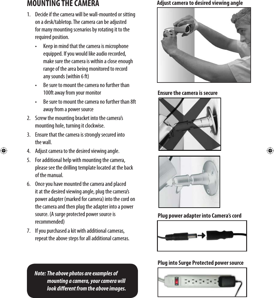 MOUNTING THE CAMERA1.  Decide if the camera will be wall-mounted or sitting on a desk/tabletop. The camera can be adjusted for many mounting scenarios by rotating it to the required position.•  Keep in mind that the camera is microphone equipped. If you would like audio recorded, make sure the camera is within a close enough range of the area being monitored to record  any sounds (within 6 ft)•  Be sure to mount the camera no further than 100ft away from your monitor •  Be sure to mount the camera no further than 8ft away from a power source 2.  Screw the mounting bracket into the camera’s mounting hole, turning it clockwise.3.  Ensure that the camera is strongly secured into  the wall. 4.  Adjust camera to the desired viewing angle.5.  For additional help with mounting the camera, please see the drilling template located at the back of the manual.6.   Once you have mounted the camera and placed it at the desired viewing angle, plug the camera’s power adapter (marked for camera) into the cord on the camera and then plug the adapter into a power source. (A surge protected power source is   recommended)7.   If you purchased a kit with additional cameras, repeat the above steps for all additional cameras. Note: The above photos are examples of mounting a camera, your camera will look dierent from the above images.Plug power adapter into Camera’s cordPlug into Surge Protected power sourceAdjust camera to desired viewing angleEnsure the camera is secure