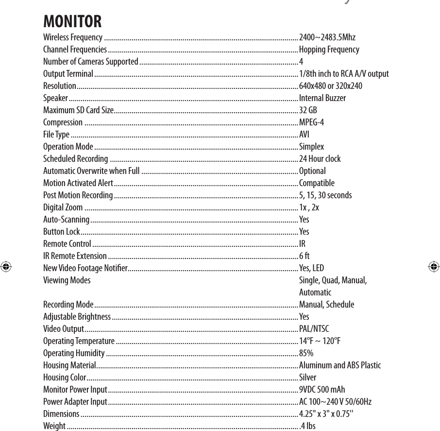 \MONITORWireless Frequency ...................................................................................................2400~2483.5MhzChannel Frequencies .................................................................................................Hopping FrequencyNumber of Cameras Supported .................................................................................4Output Terminal ........................................................................................................1/8th inch to RCA A/V outputResolution .................................................................................................................640x480 or 320x240Speaker ..................................................................................................................... Internal BuzzerMaximum SD Card Size ..............................................................................................32 GBCompression .............................................................................................................MPEG-4File Type ....................................................................................................................AVIOperation Mode ........................................................................................................SimplexScheduled Recording ................................................................................................24 Hour clockAutomatic Overwrite when Full ................................................................................OptionalMotion Activated Alert ..............................................................................................CompatiblePost Motion Recording ..............................................................................................5, 15, 30 secondsDigital Zoom .............................................................................................................1x , 2xAuto-Scanning .......................................................................................................... YesButton Lock ...............................................................................................................YesRemote Control .........................................................................................................IRIR Remote Extension .................................................................................................6 ftNew Video Footage Notier .......................................................................................Yes, LEDViewing Modes  Single, Quad, Manual,    AutomaticRecording Mode ........................................................................................................Manual, ScheduleAdjustable Brightness ...............................................................................................YesVideo Output .............................................................................................................PAL/NTSCOperating Temperature .............................................................................................14°F ~ 120°FOperating Humidity ..................................................................................................85%Housing Material .......................................................................................................Aluminum and ABS PlasticHousing Color ............................................................................................................SilverMonitor Power Input .................................................................................................9VDC 500 mAhPower Adapter Input .................................................................................................AC 100~240 V 50/60HzDimensions ...............................................................................................................4.25&quot; x 3&quot; x 0.75&apos;&apos;Weight .......................................................................................................................4 lbs