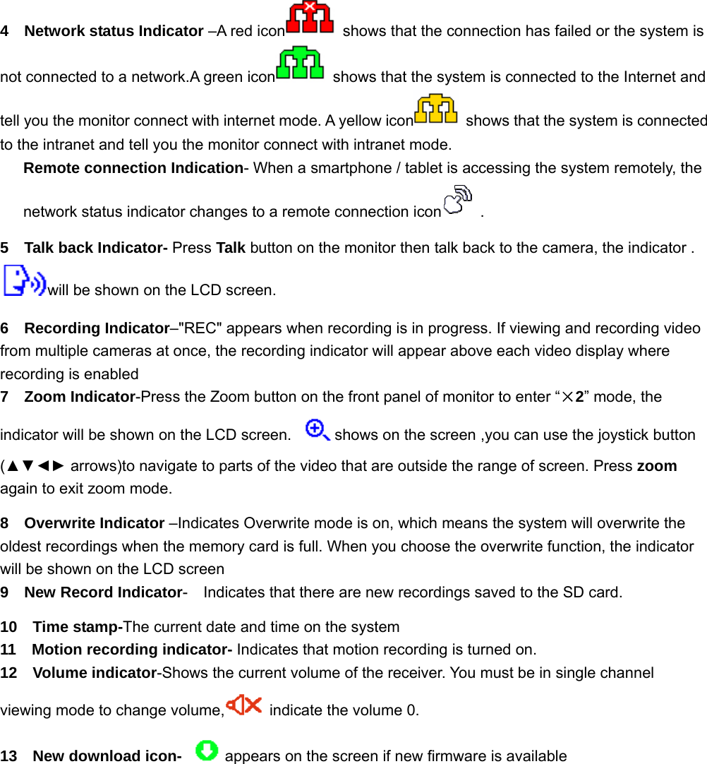 4  Network status Indicator –A red icon   shows that the connection has failed or the system is not connected to a network.A green icon   shows that the system is connected to the Internet and tell you the monitor connect with internet mode. A yellow icon   shows that the system is connected to the intranet and tell you the monitor connect with intranet mode.    Remote connection Indication- When a smartphone / tablet is accessing the system remotely, the network status indicator changes to a remote connection icon  . 5  Talk back Indicator- Press Talk button on the monitor then talk back to the camera, the indicator . will be shown on the LCD screen.   6  Recording Indicator–&quot;REC&quot; appears when recording is in progress. If viewing and recording video from multiple cameras at once, the recording indicator will appear above each video display where recording is enabled   7  Zoom Indicator-Press the Zoom button on the front panel of monitor to enter “×2” mode, the indicator will be shown on the LCD screen.  shows on the screen ,you can use the joystick button (▲▼◄► arrows)to navigate to parts of the video that are outside the range of screen. Press zoom again to exit zoom mode.   8  Overwrite Indicator –Indicates Overwrite mode is on, which means the system will overwrite the oldest recordings when the memory card is full. When you choose the overwrite function, the indicator will be shown on the LCD screen 9  New Record Indicator-    Indicates that there are new recordings saved to the SD card. 10  Time stamp-The current date and time on the system 11  Motion recording indicator- Indicates that motion recording is turned on. 12  Volume indicator-Shows the current volume of the receiver. You must be in single channel viewing mode to change volume,   indicate the volume 0. 13  New download icon- appears on the screen if new firmware is available        