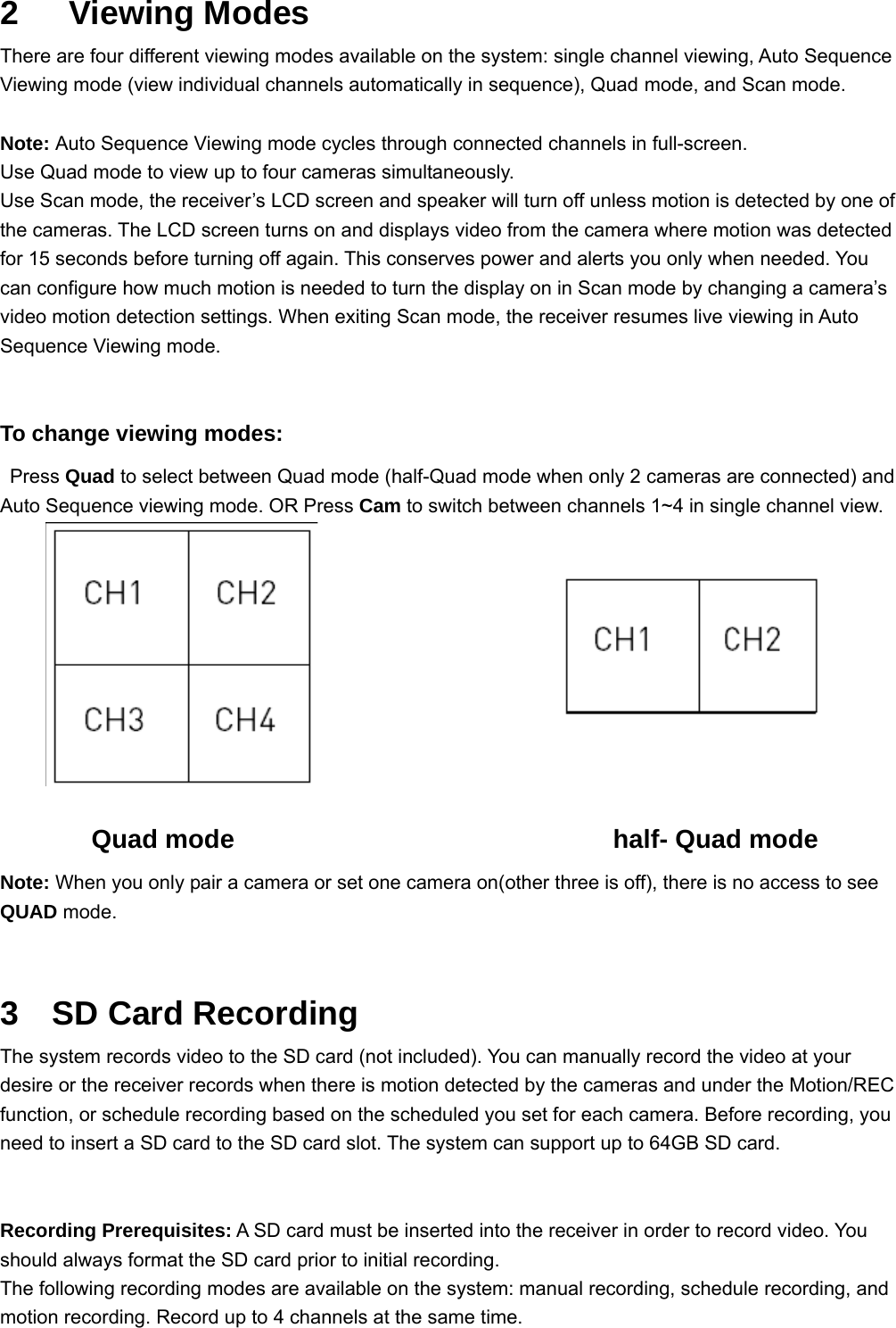 2   Viewing Modes There are four different viewing modes available on the system: single channel viewing, Auto Sequence Viewing mode (view individual channels automatically in sequence), Quad mode, and Scan mode.  Note: Auto Sequence Viewing mode cycles through connected channels in full-screen. Use Quad mode to view up to four cameras simultaneously. Use Scan mode, the receiver’s LCD screen and speaker will turn off unless motion is detected by one of the cameras. The LCD screen turns on and displays video from the camera where motion was detected for 15 seconds before turning off again. This conserves power and alerts you only when needed. You can configure how much motion is needed to turn the display on in Scan mode by changing a camera’s video motion detection settings. When exiting Scan mode, the receiver resumes live viewing in Auto Sequence Viewing mode.  To change viewing modes:  Press Quad to select between Quad mode (half-Quad mode when only 2 cameras are connected) and Auto Sequence viewing mode. OR Press Cam to switch between channels 1~4 in single channel view.               Quad mode                             half- Quad mode Note: When you only pair a camera or set one camera on(other three is off), there is no access to see QUAD mode.    3  SD Card Recording The system records video to the SD card (not included). You can manually record the video at your desire or the receiver records when there is motion detected by the cameras and under the Motion/REC function, or schedule recording based on the scheduled you set for each camera. Before recording, you need to insert a SD card to the SD card slot. The system can support up to 64GB SD card.   Recording Prerequisites: A SD card must be inserted into the receiver in order to record video. You should always format the SD card prior to initial recording. The following recording modes are available on the system: manual recording, schedule recording, and motion recording. Record up to 4 channels at the same time.   