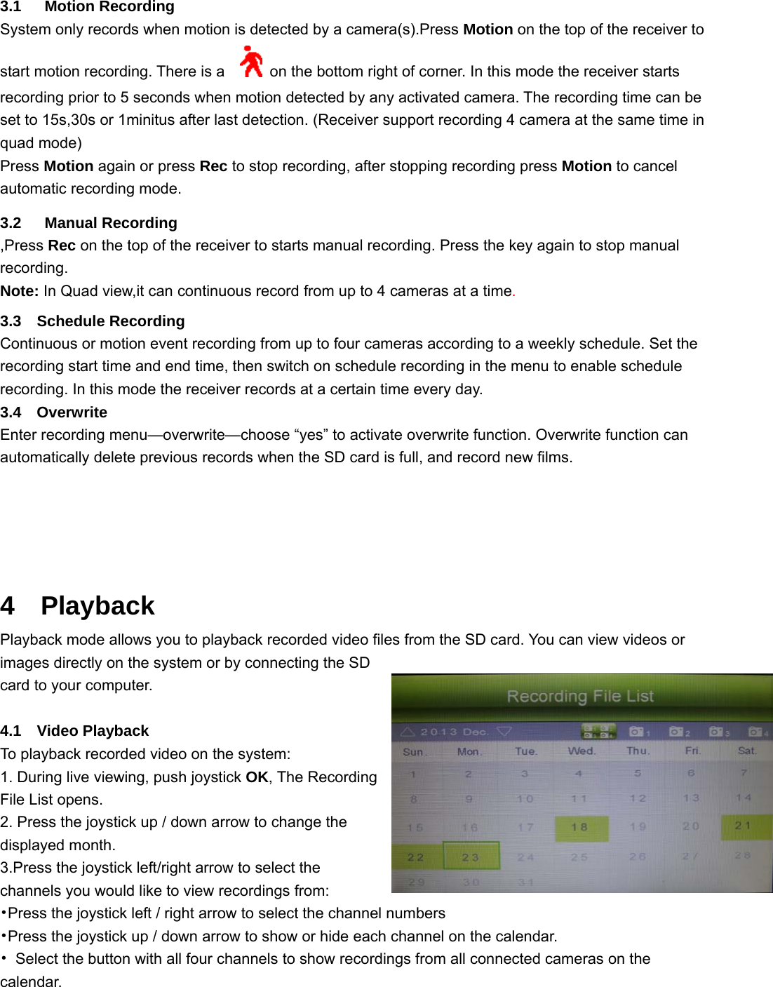 3.1   Motion Recording System only records when motion is detected by a camera(s).Press Motion on the top of the receiver to start motion recording. There is a      on the bottom right of corner. In this mode the receiver starts recording prior to 5 seconds when motion detected by any activated camera. The recording time can be set to 15s,30s or 1minitus after last detection. (Receiver support recording 4 camera at the same time in quad mode) Press Motion again or press Rec to stop recording, after stopping recording press Motion to cancel automatic recording mode. 3.2   Manual Recording ,Press Rec on the top of the receiver to starts manual recording. Press the key again to stop manual recording. Note: In Quad view,it can continuous record from up to 4 cameras at a time.  3.3  Schedule Recording Continuous or motion event recording from up to four cameras according to a weekly schedule. Set the recording start time and end time, then switch on schedule recording in the menu to enable schedule recording. In this mode the receiver records at a certain time every day. 3.4  Overwrite Enter recording menu—overwrite—choose “yes” to activate overwrite function. Overwrite function can automatically delete previous records when the SD card is full, and record new films.    4  Playback Playback mode allows you to playback recorded video files from the SD card. You can view videos or images directly on the system or by connecting the SD card to your computer.  4.1  Video Playback To playback recorded video on the system:   1. During live viewing, push joystick OK, The Recording File List opens. 2. Press the joystick up / down arrow to change the displayed month. 3.Press the joystick left/right arrow to select the channels you would like to view recordings from: •Press the joystick left / right arrow to select the channel numbers •Press the joystick up / down arrow to show or hide each channel on the calendar. •  Select the button with all four channels to show recordings from all connected cameras on the calendar. 