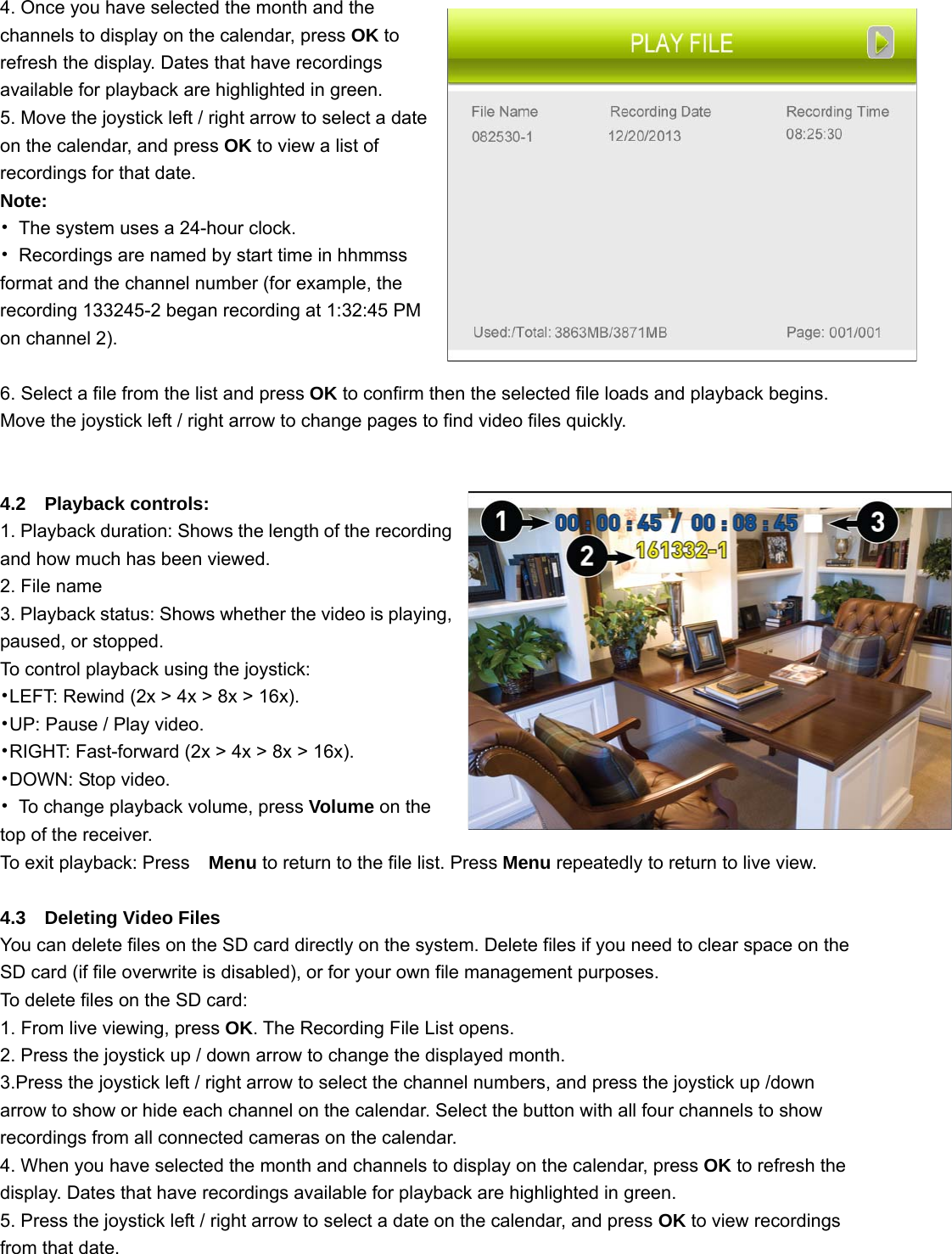 4. Once you have selected the month and the channels to display on the calendar, press OK to refresh the display. Dates that have recordings available for playback are highlighted in green. 5. Move the joystick left / right arrow to select a date on the calendar, and press OK to view a list of recordings for that date. Note: •  The system uses a 24-hour clock. •  Recordings are named by start time in hhmmss format and the channel number (for example, the recording 133245-2 began recording at 1:32:45 PM on channel 2).  6. Select a file from the list and press OK to confirm then the selected file loads and playback begins. Move the joystick left / right arrow to change pages to find video files quickly.                                      4.2  Playback controls: 1. Playback duration: Shows the length of the recording and how much has been viewed. 2. File name 3. Playback status: Shows whether the video is playing, paused, or stopped. To control playback using the joystick: •LEFT: Rewind (2x &gt; 4x &gt; 8x &gt; 16x).   •UP: Pause / Play video. •RIGHT: Fast-forward (2x &gt; 4x &gt; 8x &gt; 16x).  •DOWN: Stop video. •  To change playback volume, press Volume on the top of the receiver. To exit playback: Press   Menu to return to the file list. Press Menu repeatedly to return to live view.  4.3  Deleting Video Files You can delete files on the SD card directly on the system. Delete files if you need to clear space on the SD card (if file overwrite is disabled), or for your own file management purposes. To delete files on the SD card: 1. From live viewing, press OK. The Recording File List opens. 2. Press the joystick up / down arrow to change the displayed month. 3.Press the joystick left / right arrow to select the channel numbers, and press the joystick up /down arrow to show or hide each channel on the calendar. Select the button with all four channels to show recordings from all connected cameras on the calendar. 4. When you have selected the month and channels to display on the calendar, press OK to refresh the display. Dates that have recordings available for playback are highlighted in green. 5. Press the joystick left / right arrow to select a date on the calendar, and press OK to view recordings from that date. 