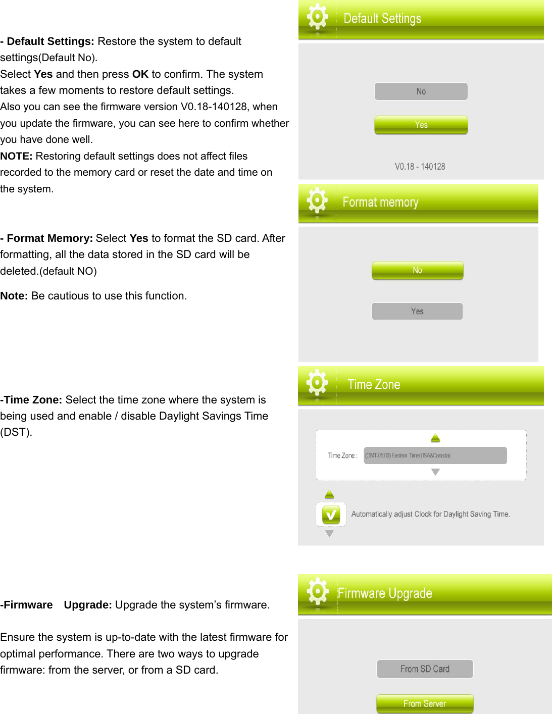 - Default Settings: Restore the system to default settings(Default No).   Select Yes and then press OK to confirm. The system takes a few moments to restore default settings. Also you can see the firmware version V0.18-140128, when you update the firmware, you can see here to confirm whether you have done well. NOTE: Restoring default settings does not affect files recorded to the memory card or reset the date and time on the system.   - Format Memory: Select Yes to format the SD card. After formatting, all the data stored in the SD card will be deleted.(default NO) Note: Be cautious to use this function.    -Time Zone: Select the time zone where the system is being used and enable / disable Daylight Savings Time (DST).      -Firmware  Upgrade: Upgrade the system’s firmware.  Ensure the system is up-to-date with the latest firmware for optimal performance. There are two ways to upgrade firmware: from the server, or from a SD card.        