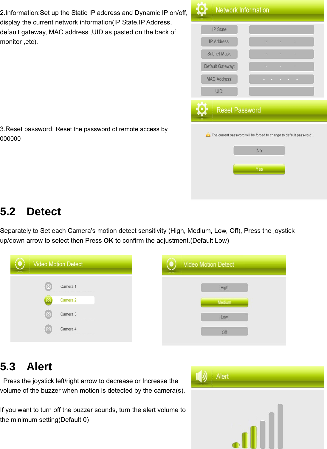 2.Information:Set up the Static IP address and Dynamic IP on/off, display the current network information(IP State,IP Address, default gateway, MAC address ,UID as pasted on the back of monitor ,etc).                                                   3.Reset password: Reset the password of remote access by 000000    5.2  Detect  Separately to Set each Camera’s motion detect sensitivity (High, Medium, Low, Off), Press the joystick up/down arrow to select then Press OK to confirm the adjustment.(Default Low)        5.3  Alert   Press the joystick left/right arrow to decrease or Increase the volume of the buzzer when motion is detected by the camera(s).  If you want to turn off the buzzer sounds, turn the alert volume to the minimum setting(Default 0) 