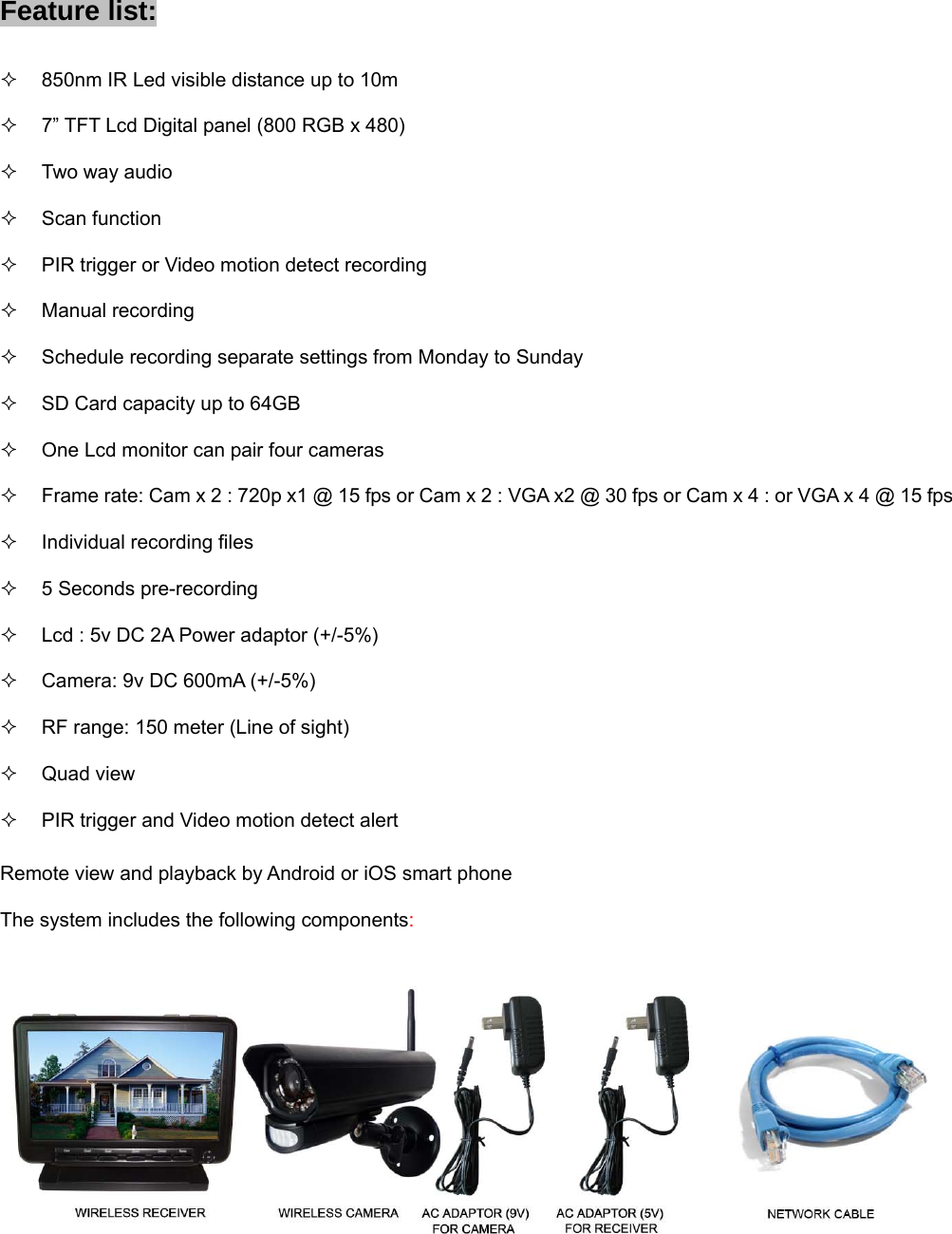 Feature list:   850nm IR Led visible distance up to 10m   7” TFT Lcd Digital panel (800 RGB x 480)  Two way audio  Scan function   PIR trigger or Video motion detect recording  Manual recording   Schedule recording separate settings from Monday to Sunday   SD Card capacity up to 64GB   One Lcd monitor can pair four cameras   Frame rate: Cam x 2 : 720p x1 @ 15 fps or Cam x 2 : VGA x2 @ 30 fps or Cam x 4 : or VGA x 4 @ 15 fps   Individual recording files   5 Seconds pre-recording   Lcd : 5v DC 2A Power adaptor (+/-5%)   Camera: 9v DC 600mA (+/-5%)   RF range: 150 meter (Line of sight)  Quad view   PIR trigger and Video motion detect alert Remote view and playback by Android or iOS smart phone The system includes the following components:     