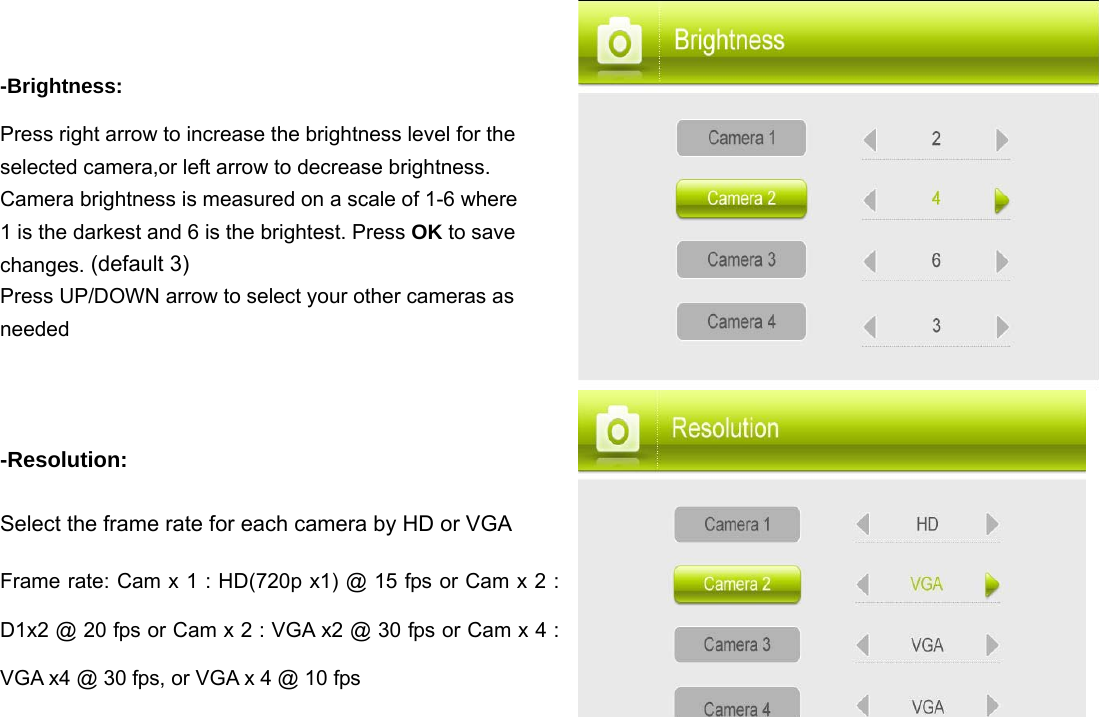 -Brightness:  Press right arrow to increase the brightness level for the selected camera,or left arrow to decrease brightness. Camera brightness is measured on a scale of 1-6 where 1 is the darkest and 6 is the brightest. Press OK to save changes. (default 3) Press UP/DOWN arrow to select your other cameras as needed  -Resolution:  Select the frame rate for each camera by HD or VGA Frame rate: Cam x 1 : HD(720p x1) @ 15 fps or Cam x 2 : D1x2 @ 20 fps or Cam x 2 : VGA x2 @ 30 fps or Cam x 4 : VGA x4 @ 30 fps, or VGA x 4 @ 10 fps               