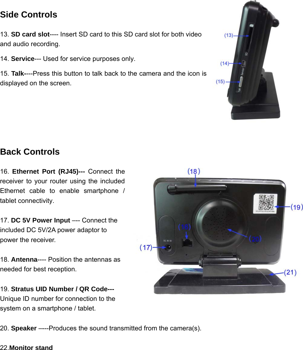 Side Controls 13. SD card slot---- Insert SD card to this SD card slot for both video and audio recording. 14. Service--- Used for service purposes only. 15. Talk----Press this button to talk back to the camera and the icon is displayed on the screen.   Back Controls 16.  Ethernet Port (RJ45)--- Connect the receiver to your router using the included Ethernet cable to enable smartphone / tablet connectivity.  17. DC 5V Power Input –-- Connect the included DC 5V/2A power adaptor to power the receiver.  18. Antenna---- Position the antennas as needed for best reception.  19. Stratus UID Number / QR Code--- Unique ID number for connection to the system on a smartphone / tablet.  20. Speaker –---Produces the sound transmitted from the camera(s).  22.Monitor stand       