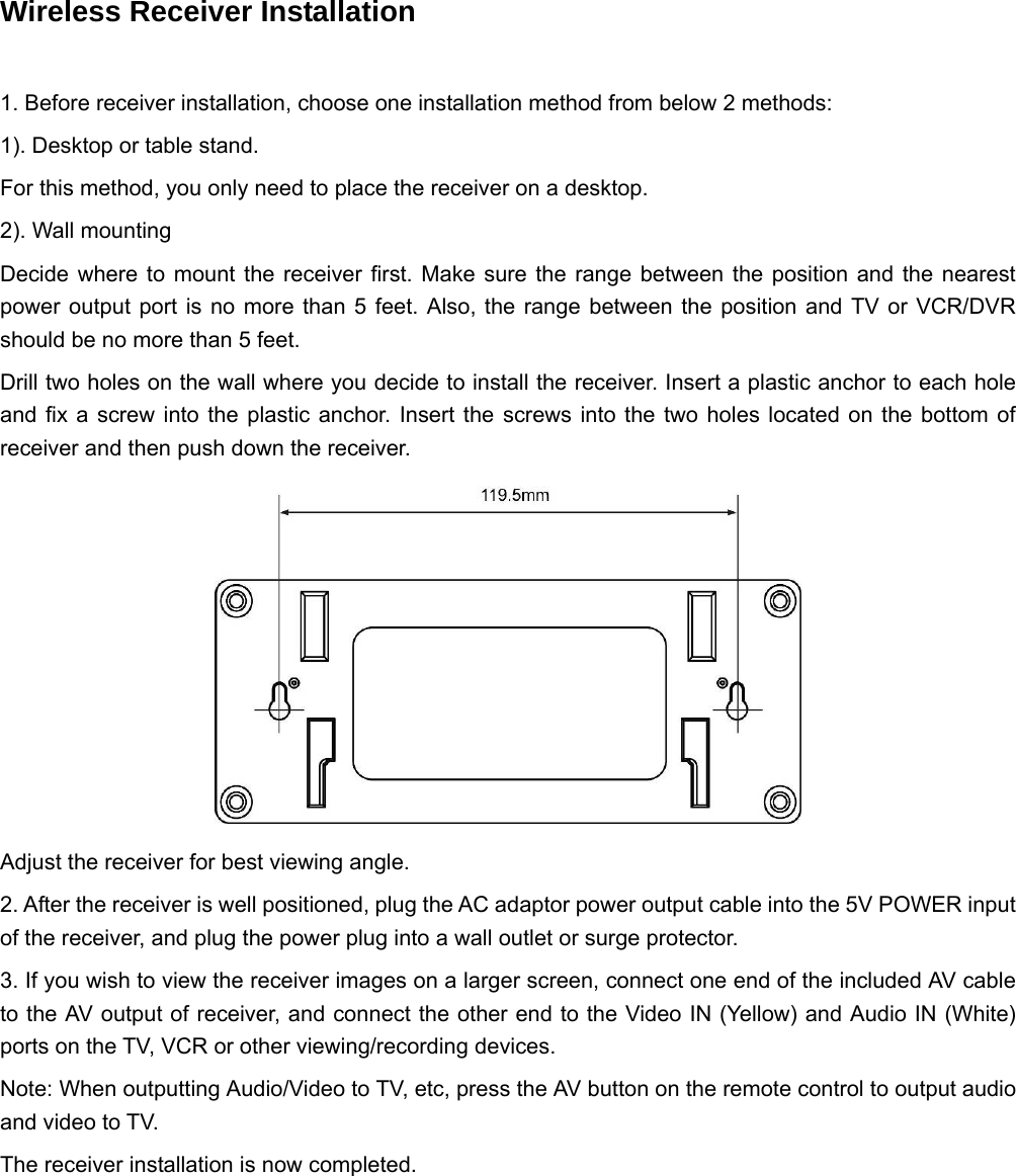 Wireless Receiver Installation      1. Before receiver installation, choose one installation method from below 2 methods: 1). Desktop or table stand. For this method, you only need to place the receiver on a desktop. 2). Wall mounting Decide where to mount the receiver first. Make sure the range between the position and the nearest power output port is no more than 5 feet. Also, the range between the position and TV or VCR/DVR should be no more than 5 feet. Drill two holes on the wall where you decide to install the receiver. Insert a plastic anchor to each hole and fix a screw into the plastic anchor. Insert the screws into the two holes located on the bottom of receiver and then push down the receiver.  Adjust the receiver for best viewing angle. 2. After the receiver is well positioned, plug the AC adaptor power output cable into the 5V POWER input of the receiver, and plug the power plug into a wall outlet or surge protector. 3. If you wish to view the receiver images on a larger screen, connect one end of the included AV cable to the AV output of receiver, and connect the other end to the Video IN (Yellow) and Audio IN (White) ports on the TV, VCR or other viewing/recording devices. Note: When outputting Audio/Video to TV, etc, press the AV button on the remote control to output audio and video to TV. The receiver installation is now completed. 