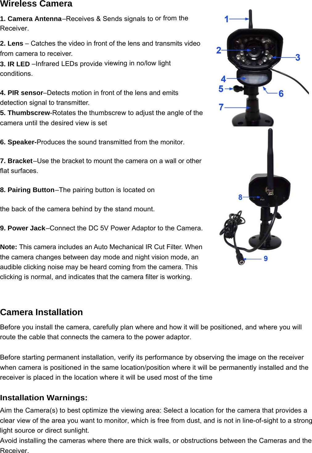 Wireless Camera 1. Camera Antenna –Receives &amp; Sends signals to or from the Receiver. 2. Lens – Catches the video in front of the lens and transmits video from camera to receiver. 3. IR LED –Infrared LEDs provide viewing in no/low light conditions. 4. PIR sensor–Detects motion in front of the lens and emits detection signal to transmitter. 5. Thumbscrew-Rotates the thumbscrew to adjust the angle of the camera until the desired view is set 6. Speaker-Produces the sound transmitted from the monitor. 7. Bracket –Use the bracket to mount the camera on a wall or other flat surfaces. 8. Pairing Button –The pairing button is located on the back of the camera behind by the stand mount. 9. Power Jack –Connect the DC 5V Power Adaptor to the Camera.  Note: This camera includes an Auto Mechanical IR Cut Filter. When the camera changes between day mode and night vision mode, an audible clicking noise may be heard coming from the camera. This clicking is normal, and indicates that the camera filter is working.  Camera Installation   Before you install the camera, carefully plan where and how it will be positioned, and where you will route the cable that connects the camera to the power adaptor.  Before starting permanent installation, verify its performance by observing the image on the receiver when camera is positioned in the same location/position where it will be permanently installed and the receiver is placed in the location where it will be used most of the time  Installation Warnings: Aim the Camera(s) to best optimize the viewing area: Select a location for the camera that provides a clear view of the area you want to monitor, which is free from dust, and is not in line-of-sight to a strong light source or direct sunlight. Avoid installing the cameras where there are thick walls, or obstructions between the Cameras and the Receiver. 