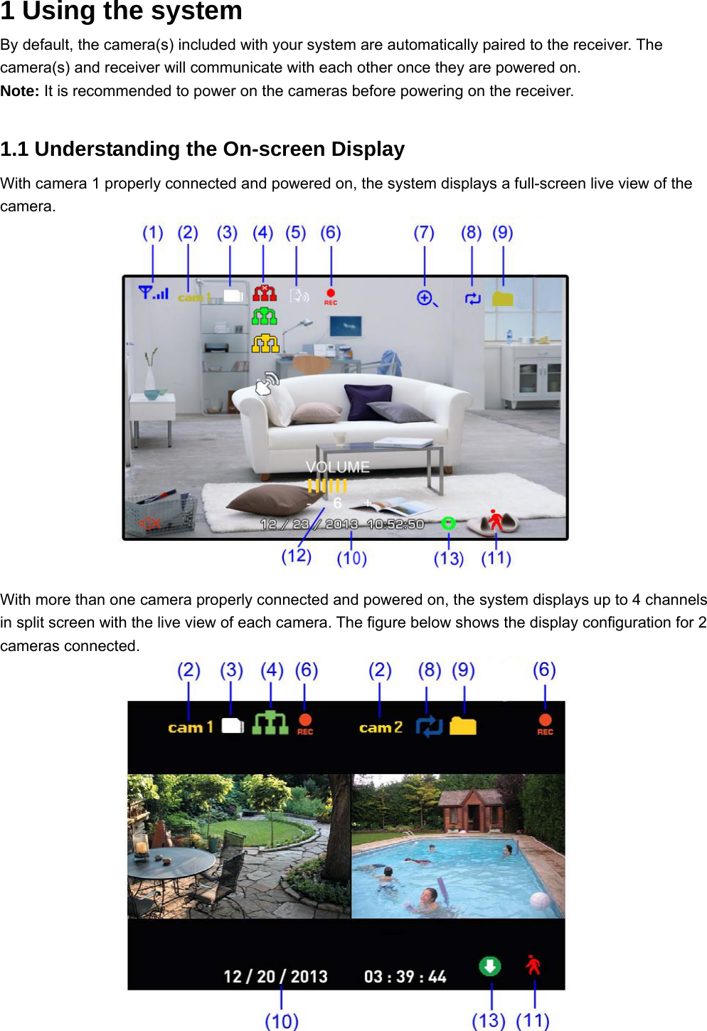 1 Using the system  By default, the camera(s) included with your system are automatically paired to the receiver. The camera(s) and receiver will communicate with each other once they are powered on. Note: It is recommended to power on the cameras before powering on the receiver.  1.1 Understanding the On-screen Display With camera 1 properly connected and powered on, the system displays a full-screen live view of the camera.                 With more than one camera properly connected and powered on, the system displays up to 4 channels in split screen with the live view of each camera. The figure below shows the display configuration for 2 cameras connected.                  