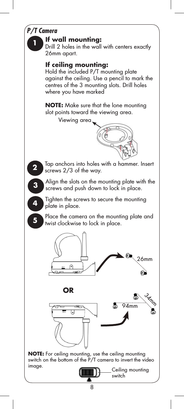 8P/T Camera26mmCeiling mounting switch1Drill 2 holes in the wall with centers exactly 26mm apart.Hold the included P/T mounting plate against the ceiling. Use a pencil to mark the centres of the 3 mounting slots. Drill holes where you have markedNOTE: Make sure that the lone mounting slot points toward the viewing area. Tap anchors into holes with a hammer. Insert screws 2/3 of the way. 2OR94mm34mmPlace the camera on the mounting plate and twist clockwise to lock in place.5NOTE: For ceiling mounting, use the ceiling mounting switch on the bottom of the P/T camera to invert the video image.If wall mounting:If ceiling mounting:Align the slots on the mounting plate with the screws and push down to lock in place.3Tighten the screws to secure the mounting plate in place.4Viewing area