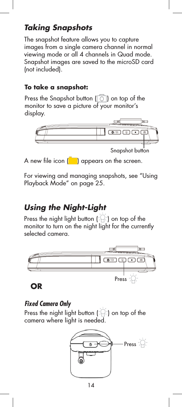 Snapshot buttonA new file icon ( ) appears on the screen.For viewing and managing snapshots, see “UsingPlayback Mode” on page 25.Press the Snapshot button ( ) on top of the monitor to save a picture of your monitor’s display. Press the night light button ( ) on top of the monitor to turn on the night light for the currently selected camera.ORPress the night light button ( ) on top of the camera where light is needed.Using the Night-LightPressPressTo take a snapshot:The snapshot feature allows you to capture images from a single camera channel in normal viewing mode or all 4 channels in Quad mode. Snapshot images are saved to the microSD card (not included).Taking SnapshotsFixed Camera Only14