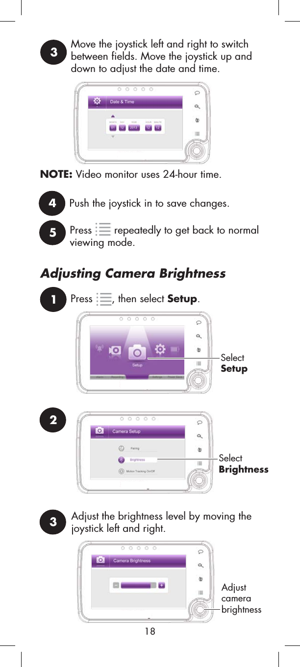 3Move the joystick left and right to switch between fields. Move the joystick up and down to adjust the date and time.4Push the joystick in to save changes.2SelectSetupSelectBrightness3Adjust the brightness level by moving the joystick left and right.Adjustcamerabrightness1Press , then select Setup.Adjusting Camera BrightnessNOTE: Video monitor uses 24-hour time.5Press  repeatedly to get back to normalviewing mode.18