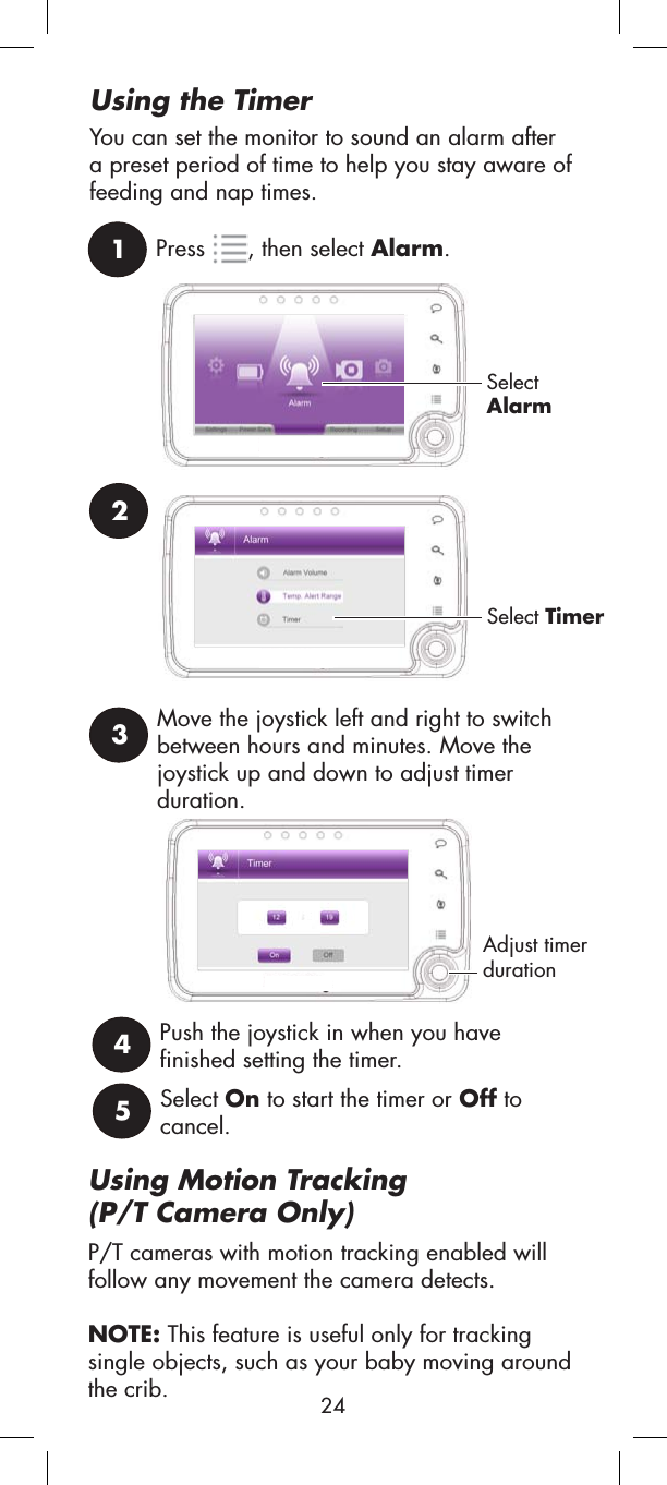 Using Motion Tracking(P/T Camera Only)P/T cameras with motion tracking enabled will follow any movement the camera detects. NOTE: This feature is useful only for tracking single objects, such as your baby moving around the crib.1Press , then select Alarm.SelectAlarmUsing the TimerYou can set the monitor to sound an alarm after a preset period of time to help you stay aware of feeding and nap times.23Select TimerMove the joystick left and right to switch between hours and minutes. Move the joystick up and down to adjust timer duration.4Push the joystick in when you have finished setting the timer.5Select On to start the timer or Off to cancel.Adjust timer duration24