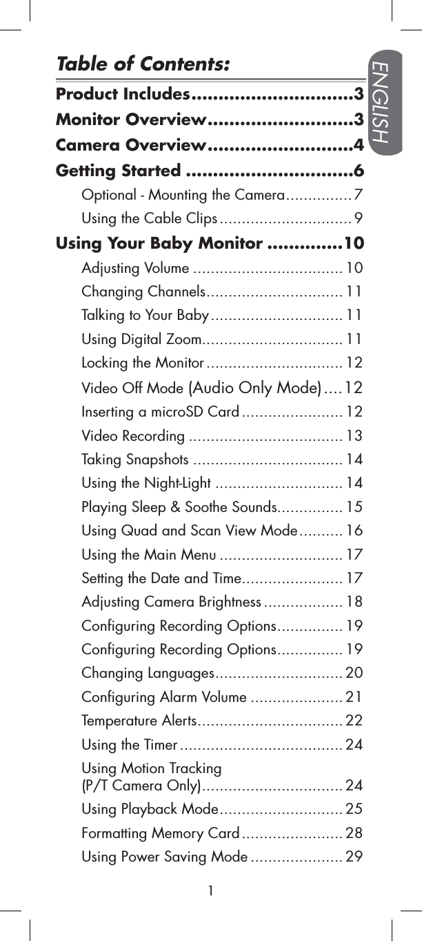 Product Includes..............................3Monitor Overview...........................3Camera Overview...........................4Getting Started ...............................6Optional - Mounting the Camera............... 7Using the Cable Clips.............................. 9Using Your Baby Monitor ..............10Adjusting Volume .................................. 10Changing Channels............................... 11Talking to Your Baby..............................11Using Digital Zoom................................ 11Locking the Monitor............................... 12Video Off Mode (Audio Only Mode)....12Inserting a microSD Card ....................... 12Video Recording ................................... 13Taking Snapshots ..................................14Using the Night-Light .............................14Playing Sleep &amp; Soothe Sounds............... 15Using Quad and Scan View Mode.......... 16Using the Main Menu ............................ 17Setting the Date and Time....................... 17Adjusting Camera Brightness .................. 18Configuring Recording Options............... 19Configuring Recording Options............... 19Changing Languages............................. 20Configuring Alarm Volume ..................... 21Temperature Alerts.................................22Using the Timer ..................................... 24Using Motion Tracking (P/T Camera Only)................................ 24Using Playback Mode............................25Formatting Memory Card....................... 28Using Power Saving Mode ..................... 29ENGLISH1Table of Contents: