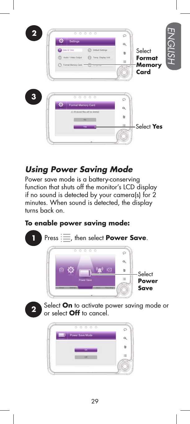 Using Power Saving Mode1Press , then select Power Save.SelectPowerSaveTo enable power saving mode:Select On to activate power saving mode or or select Off to cancel.22SelectFormatMemoryCard3Select YesPower save mode is a battery-conservingfunction that shuts off the monitor’s LCD display if no sound is detected by your camera(s) for 2 minutes. When sound is detected, the display turns back on.ENGLISH29