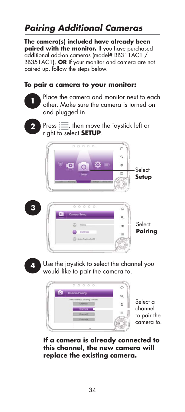 24Use the joystick to select the channel you would like to pair the camera to.1Place the camera and monitor next to each other. Make sure the camera is turned on and plugged in.Press , then move the joystick left or right to select SETUP.SelectSetupSelectPairing3If a camera is already connected to this channel, the new camera will replace the existing camera.Select a channelto pair the camera to.Pairing Additional CamerasThe camera(s) included have already been paired with the monitor. If you have purchased additional add-on cameras (model# BB311AC1 /BB351AC1), OR if your monitor and camera are not paired up, follow the steps below.To pair a camera to your monitor:34
