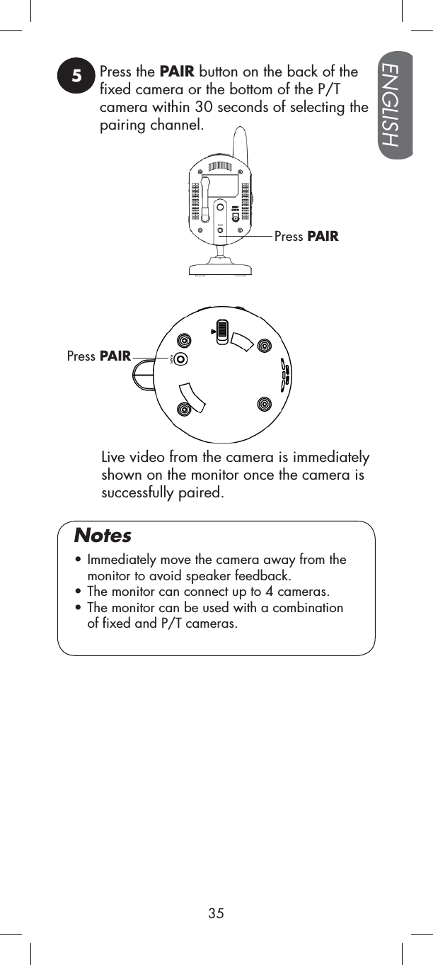 5Press the PAIR button on the back of the fixed camera or the bottom of the P/T camera within 30 seconds of selecting the pairing channel.Press PAIRPress PAIR• Immediately move the camera away from the monitor to avoid speaker feedback.• The monitor can connect up to 4 cameras.• The monitor can be used with a combination of fixed and P/T cameras.NotesLive video from the camera is immediatelyshown on the monitor once the camera is successfully paired.ENGLISH35