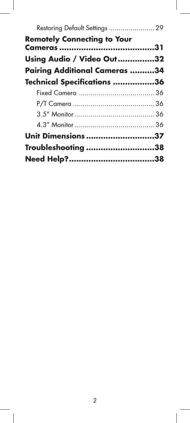 Restoring Default Settings ....................... 29Remotely Connecting to Your Cameras .......................................31Using Audio / Video Out ...............32Pairing Additional Cameras ..........34Technical Specifications .................36Fixed Camera ...................................... 36P/T Camera ......................................... 363.5” Monitor ........................................ 364.3” Monitor ........................................ 36Unit Dimensions ............................37Troubleshooting ............................38Need Help?...................................382