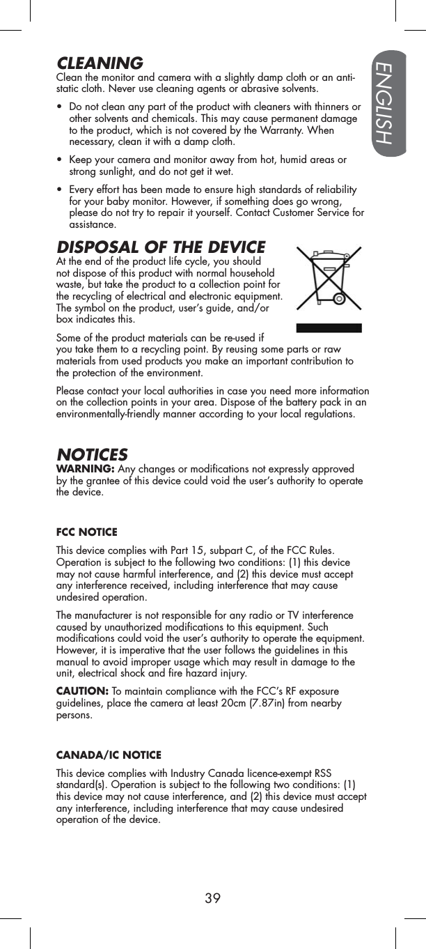 ENGLISH39CLEANINGClean the monitor and camera with a slightly damp cloth or an anti-static cloth. Never use cleaning agents or abrasive solvents.• Do not clean any part of the product with cleaners with thinners or other solvents and chemicals. This may cause permanent damage to the product, which is not covered by the Warranty. When necessary, clean it with a damp cloth.• Keep your camera and monitor away from hot, humid areas or strong sunlight, and do not get it wet.• Every effort has been made to ensure high standards of reliability for your baby monitor. However, if something does go wrong, please do not try to repair it yourself. Contact Customer Service for assistance.DISPOSAL OF THE DEVICEAt the end of the product life cycle, you should not dispose of this product with normal household waste, but take the product to a collection point for the recycling of electrical and electronic equipment. The symbol on the product, user’s guide, and/or box indicates this.Some of the product materials can be re-used if you take them to a recycling point. By reusing some parts or raw materials from used products you make an important contribution to the protection of the environment.Please contact your local authorities in case you need more information on the collection points in your area. Dispose of the battery pack in an environmentally-friendly manner according to your local regulations.NOTICESWARNING: Any changes or modifications not expressly approved by the grantee of this device could void the user’s authority to operate the device.FCC NOTICEThis device complies with Part 15, subpart C, of the FCC Rules. Operation is subject to the following two conditions: (1) this device may not cause harmful interference, and (2) this device must accept any interference received, including interference that may cause undesired operation.The manufacturer is not responsible for any radio or TV interference caused by unauthorized modifications to this equipment. Such modifications could void the user’s authority to operate the equipment. However, it is imperative that the user follows the guidelines in this manual to avoid improper usage which may result in damage to the unit, electrical shock and fire hazard injury.CAUTION: To maintain compliance with the FCC’s RF exposure guidelines, place the camera at least 20cm (7.87in) from nearby persons.CANADA/IC NOTICEThis device complies with Industry Canada licence-exempt RSS standard(s). Operation is subject to the following two conditions: (1) this device may not cause interference, and (2) this device must accept any interference, including interference that may cause undesired operation of the device.