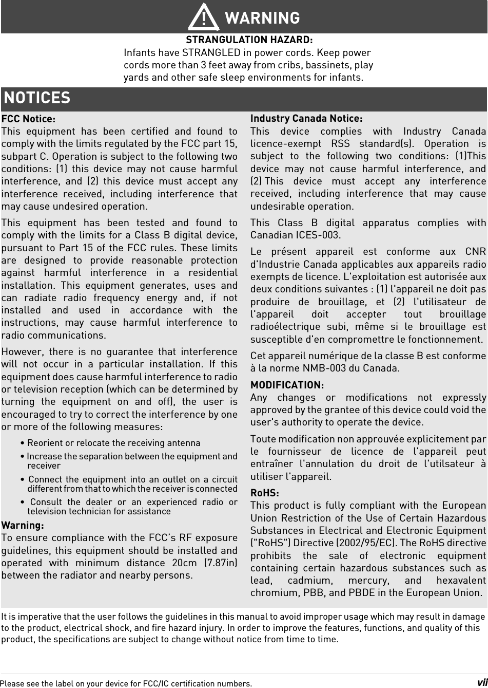 viiIt is imperative that the user follows the guidelines in this manual to avoid improper usage which may result in damage to the product, electrical shock, and fire hazard injury. In order to improve the features, functions, and quality of this product, the specifications are subject to change without notice from time to time.WARNING!STRANGULATION HAZARD: Infants have STRANGLED in power cords. Keep power cords more than 3 feet away from cribs, bassinets, play yards and other safe sleep environments for infants.NOTICESFCC Notice:This equipment has been certified and found to comply with the limits regulated by the FCC part 15, subpart C. Operation is subject to the following two conditions: (1) this device may not cause harmful interference, and (2) this device must accept any interference received, including interference that may cause undesired operation.This equipment has been tested and found to comply with the limits for a Class B digital device, pursuant to Part 15 of the FCC rules. These limits are designed to provide reasonable protection against harmful interference in a residential installation. This equipment generates, uses and can radiate radio frequency energy and, if not installed and used in accordance with the instructions, may cause harmful interference to radio communications. However, there is no guarantee that interference will not occur in a particular installation. If this equipment does cause harmful interference to radio or television reception (which can be determined by turning the equipment on and off), the user is encouraged to try to correct the interference by one or more of the following measures:• Reorient or relocate the receiving antenna• Increase the separation between the equipment and receiver• Connect the equipment into an outlet on a circuit different from that to which the receiver is connected• Consult the dealer or an experienced radio or television technician for assistanceWarning: To ensure compliance with the FCC’s RF exposure guidelines, this equipment should be installed and operated with minimum distance 20cm (7.87in) between the radiator and nearby persons.Industry Canada Notice:This device complies with Industry Canada licence-exempt RSS standard(s). Operation is subject to the following two conditions: (1)This device may not cause harmful interference, and (2) This device must accept any interference received, including interference that may cause undesirable operation.This Class B digital apparatus complies with Canadian ICES-003.Le présent appareil est conforme aux CNR d&apos;Industrie Canada applicables aux appareils radio exempts de licence. L&apos;exploitation est autorisée aux deux conditions suivantes : (1) l&apos;appareil ne doit pas produire de brouillage, et (2) l&apos;utilisateur de l&apos;appareil doit accepter tout brouillage radioélectrique subi, même si le brouillage est susceptible d&apos;en compromettre le fonctionnement.Cet appareil numérique de la classe B est conforme à la norme NMB-003 du Canada.MODIFICATION: Any changes or modifications not expressly approved by the grantee of this device could void the user&apos;s authority to operate the device. Toute modification non approuvée explicitement par le fournisseur de licence de l&apos;appareil peut entraîner l&apos;annulation du droit de l&apos;utilsateur à utiliser l&apos;appareil.RoHS:This product is fully compliant with the European Union Restriction of the Use of Certain Hazardous Substances in Electrical and Electronic Equipment (&quot;RoHS&quot;) Directive (2002/95/EC). The RoHS directive prohibits the sale of electronic equipment containing certain hazardous substances such as lead, cadmium, mercury, and hexavalent chromium, PBB, and PBDE in the European Union.Please see the label on your device for FCC/IC certification numbers.
