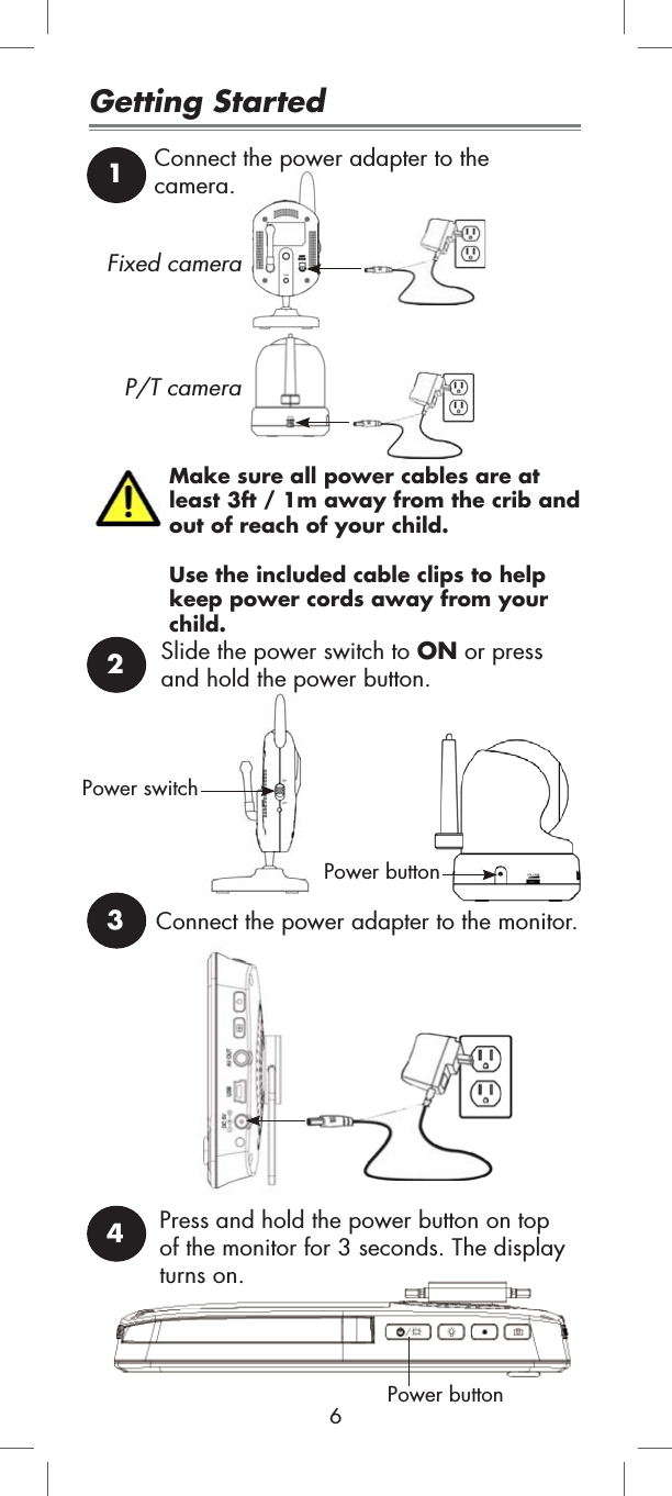 Make sure all power cables are at least 3ft / 1m away from the crib and out of reach of your child. Use the included cable clips to help keep power cords away from your child.Connect the power adapter to the monitor.Power buttonGetting Started12Connect the power adapter to the camera.Slide the power switch to ON or press and hold the power button.Power switch3Fixed cameraP/T cameraPress and hold the power button on top of the monitor for 3 seconds. The display turns on.4Power button6