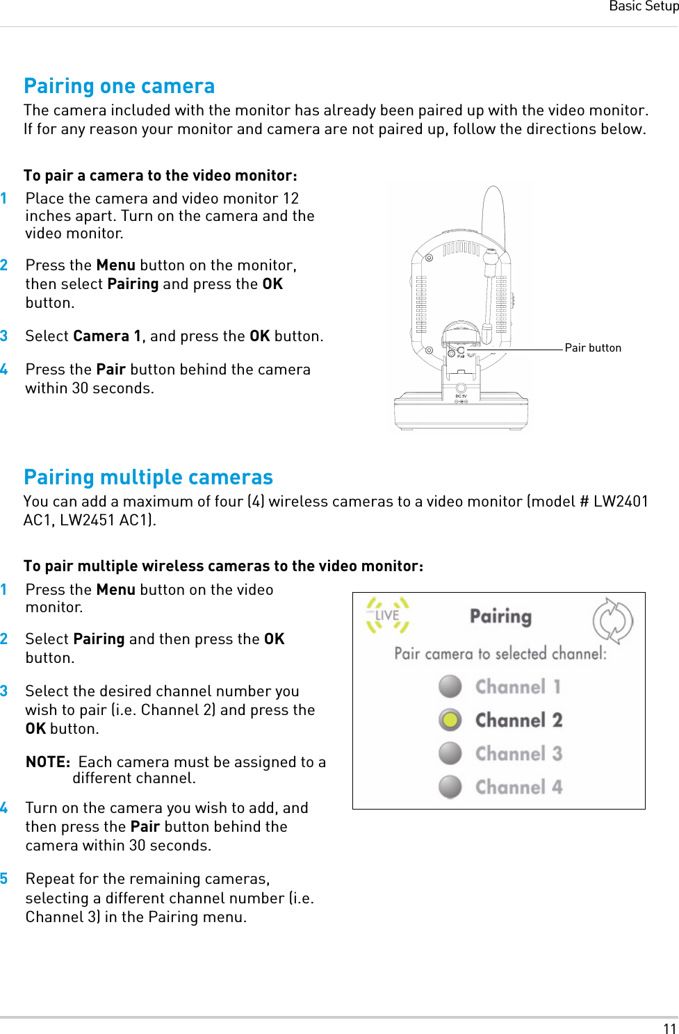 11Basic SetupPairing one cameraThe camera included with the monitor has already been paired up with the video monitor. If for any reason your monitor and camera are not paired up, follow the directions below.To pair a camera to the video monitor:1Place the camera and video monitor 12 inches apart. Turn on the camera and the video monitor.2Press the Menu button on the monitor, then select Pairing and press the OK button.3Select Camera 1, and press the OK button.4Press the Pair button behind the camera within 30 seconds.Pairing multiple camerasYou can add a maximum of four (4) wireless cameras to a video monitor (model # LW2401 AC1, LW2451 AC1).To pair multiple wireless cameras to the video monitor:1Press the Menu button on the video monitor.2Select Pairing and then press the OK button.3Select the desired channel number you wish to pair (i.e. Channel 2) and press the OK button.NOTE:  Each camera must be assigned to a different channel.4Turn on the camera you wish to add, and then press the Pair button behind the camera within 30 seconds.5Repeat for the remaining cameras, selecting a different channel number (i.e. Channel 3) in the Pairing menu.Pair button