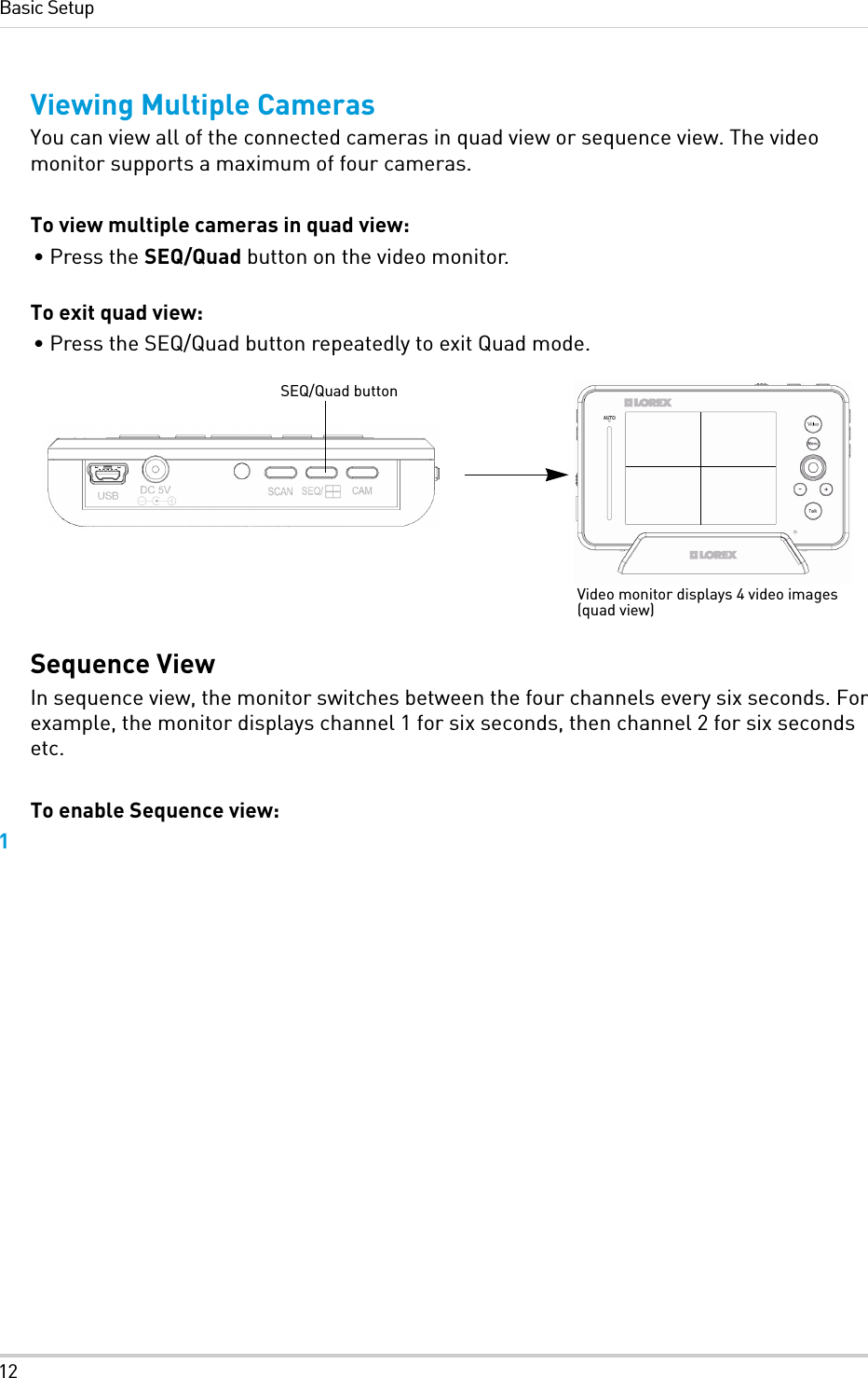 12Basic SetupViewing Multiple CamerasYou can view all of the connected cameras in quad view or sequence view. The video monitor supports a maximum of four cameras.To view multiple cameras in quad view:• Press the SEQ/Quad button on the video monitor.To exit quad view:• Press the SEQ/Quad button repeatedly to exit Quad mode.Sequence ViewIn sequence view, the monitor switches between the four channels every six seconds. For example, the monitor displays channel 1 for six seconds, then channel 2 for six seconds etc.To enable Sequence view:1SEQ/Quad buttonVideo monitor displays 4 video images (quad view)