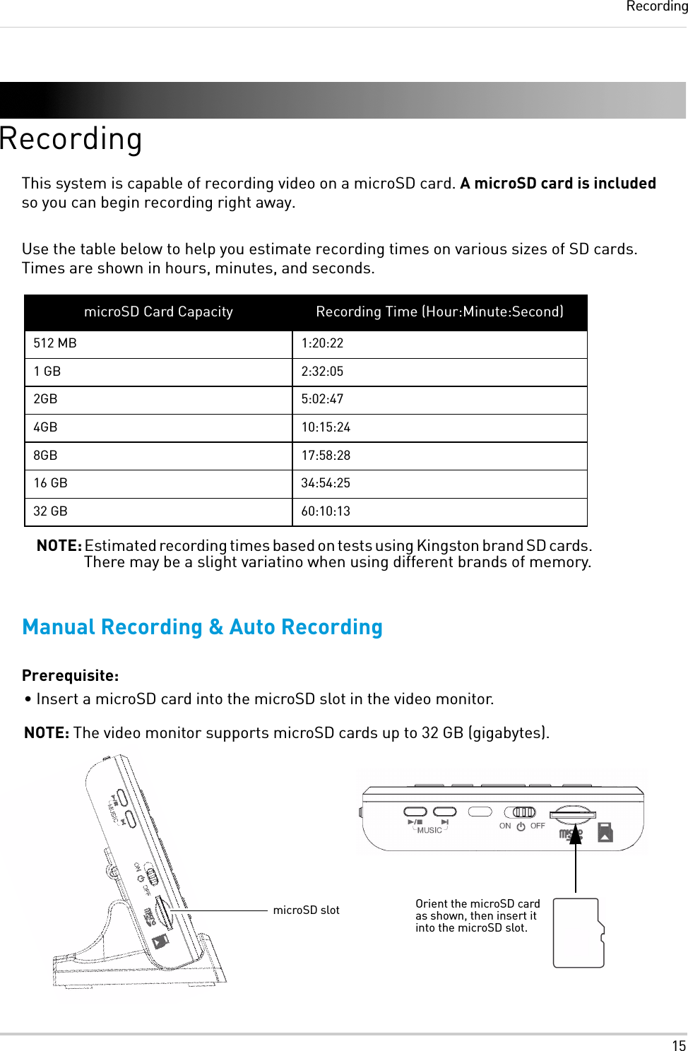 15RecordingRecordingThis system is capable of recording video on a microSD card. A microSD card is included so you can begin recording right away.Use the table below to help you estimate recording times on various sizes of SD cards. Times are shown in hours, minutes, and seconds.Manual Recording &amp; Auto RecordingPrerequisite:• Insert a microSD card into the microSD slot in the video monitor. NOTE: The video monitor supports microSD cards up to 32 GB (gigabytes).microSD Card Capacity Recording Time (Hour:Minute:Second)512 MB 1:20:221 GB 2:32:052GB 5:02:474GB 10:15:248GB 17:58:2816 GB 34:54:2532 GB 60:10:13NOTE: Estimated recording times based on tests using Kingston brand SD cards. There may be a slight variatino when using different brands of memory.microSD slot Orient the microSD card as shown, then insert it into the microSD slot.