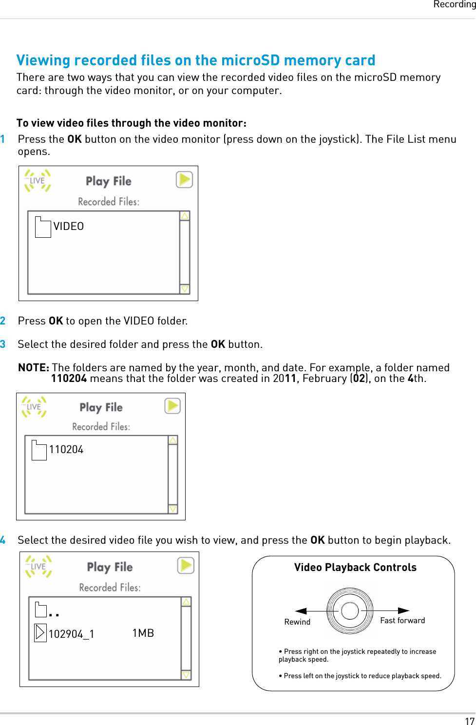 17RecordingViewing recorded files on the microSD memory cardThere are two ways that you can view the recorded video files on the microSD memory card: through the video monitor, or on your computer.To view video files through the video monitor:1Press the OK button on the video monitor (press down on the joystick). The File List menu opens.2Press OK to open the VIDEO folder.3Select the desired folder and press the OK button.NOTE: The folders are named by the year, month, and date. For example, a folder named 110204 means that the folder was created in 2011, February (02), on the 4th.4Select the desired video file you wish to view, and press the OK button to begin playback.VIDEO110204• Press right on the joystick repeatedly to increase playback speed.  • Press left on the joystick to reduce playback speed...102904_1 1MBVideo Playback ControlsFast forwardRewind