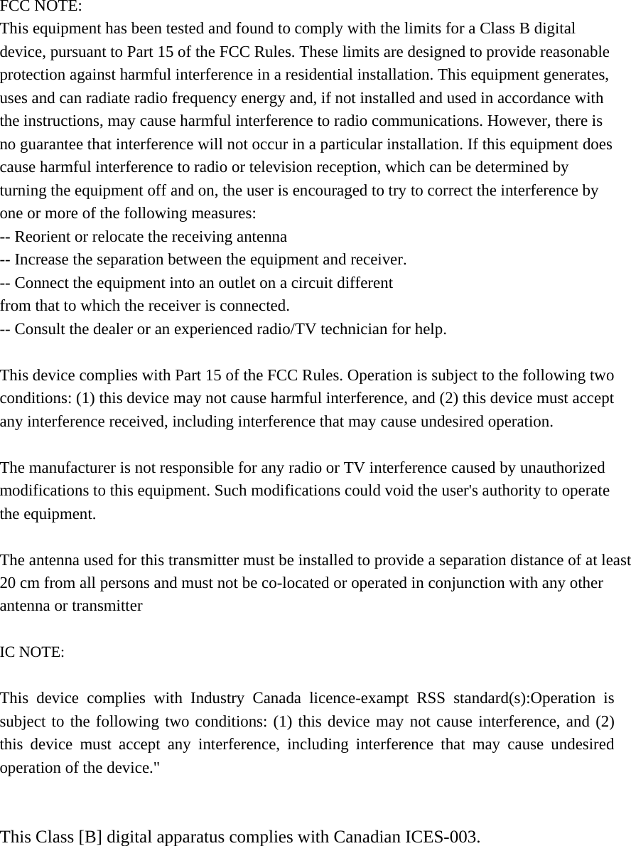 FCC NOTE: This equipment has been tested and found to comply with the limits for a Class B digital device, pursuant to Part 15 of the FCC Rules. These limits are designed to provide reasonable protection against harmful interference in a residential installation. This equipment generates, uses and can radiate radio frequency energy and, if not installed and used in accordance with the instructions, may cause harmful interference to radio communications. However, there is no guarantee that interference will not occur in a particular installation. If this equipment does cause harmful interference to radio or television reception, which can be determined by turning the equipment off and on, the user is encouraged to try to correct the interference by one or more of the following measures:   -- Reorient or relocate the receiving antenna -- Increase the separation between the equipment and receiver.   -- Connect the equipment into an outlet on a circuit different   from that to which the receiver is connected.   -- Consult the dealer or an experienced radio/TV technician for help.    This device complies with Part 15 of the FCC Rules. Operation is subject to the following two conditions: (1) this device may not cause harmful interference, and (2) this device must accept any interference received, including interference that may cause undesired operation.  The manufacturer is not responsible for any radio or TV interference caused by unauthorized modifications to this equipment. Such modifications could void the user&apos;s authority to operate the equipment.  The antenna used for this transmitter must be installed to provide a separation distance of at least 20 cm from all persons and must not be co-located or operated in conjunction with any other antenna or transmitter  IC NOTE:  This device complies with Industry Canada licence-exampt RSS standard(s):Operation is subject to the following two conditions: (1) this device may not cause interference, and (2) this device must accept any interference, including interference that may cause undesired operation of the device.&quot;   This Class [B] digital apparatus complies with Canadian ICES-003.  