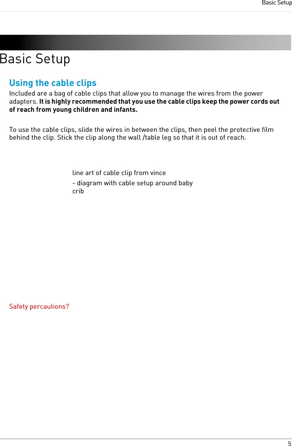 5Basic SetupBasic SetupUsing the cable clipsIncluded are a bag of cable clips that allow you to manage the wires from the power adapters. It is highly recommended that you use the cable clips keep the power cords out of reach from young children and infants.To use the cable clips, slide the wires in between the clips, then peel the protective film behind the clip. Stick the clip along the wall /table leg so that it is out of reach.Safety percautions?line art of cable clip from vince- diagram with cable setup around baby crib