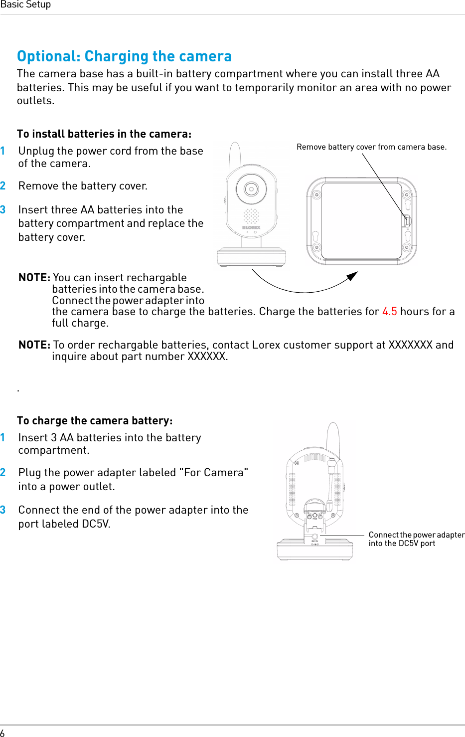 6Basic SetupOptional: Charging the cameraThe camera base has a built-in battery compartment where you can install three AA batteries. This may be useful if you want to temporarily monitor an area with no power outlets. To install batteries in the camera:1Unplug the power cord from the base of the camera.2Remove the battery cover.3Insert three AA batteries into the battery compartment and replace the battery cover.NOTE: You can insert rechargable batteries into the camera base. Connect the power adapter into the camera base to charge the batteries. Charge the batteries for 4.5 hours for a full charge.NOTE: To order rechargable batteries, contact Lorex customer support at XXXXXXX and inquire about part number XXXXXX.. To charge the camera battery:1Insert 3 AA batteries into the battery compartment.2Plug the power adapter labeled &quot;For Camera&quot; into a power outlet.3Connect the end of the power adapter into the port labeled DC5V.Remove battery cover from camera base.Connect the power adapter into the DC5V port