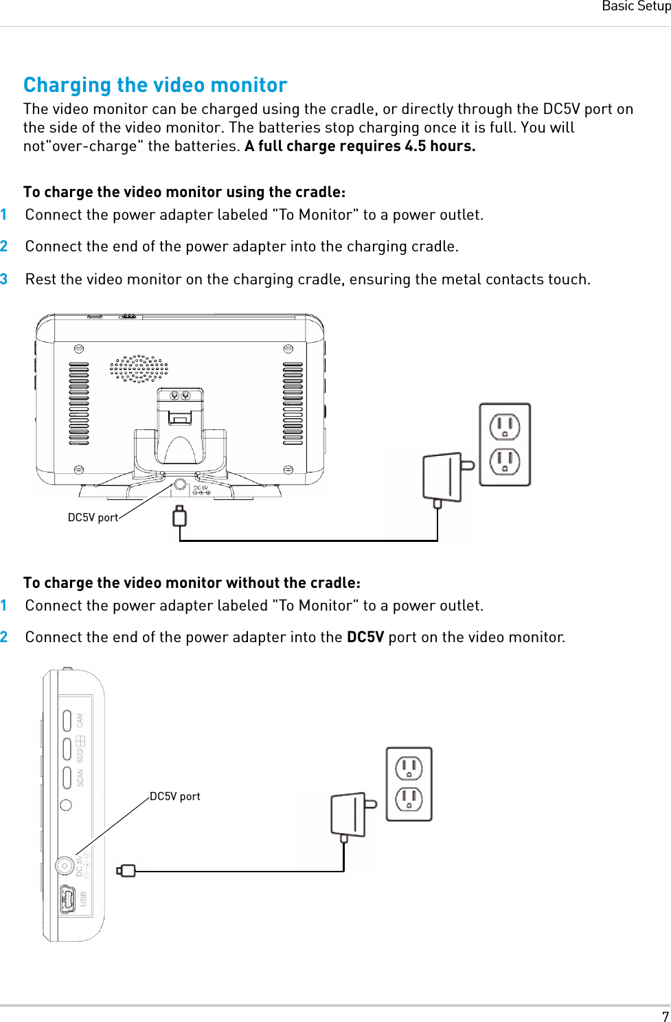 7Basic SetupCharging the video monitorThe video monitor can be charged using the cradle, or directly through the DC5V port on the side of the video monitor. The batteries stop charging once it is full. You will not&quot;over-charge&quot; the batteries. A full charge requires 4.5 hours.To charge the video monitor using the cradle:1Connect the power adapter labeled &quot;To Monitor&quot; to a power outlet.2Connect the end of the power adapter into the charging cradle.3Rest the video monitor on the charging cradle, ensuring the metal contacts touch.To charge the video monitor without the cradle:1Connect the power adapter labeled &quot;To Monitor&quot; to a power outlet.2Connect the end of the power adapter into the DC5V port on the video monitor.DC5V portDC5V port