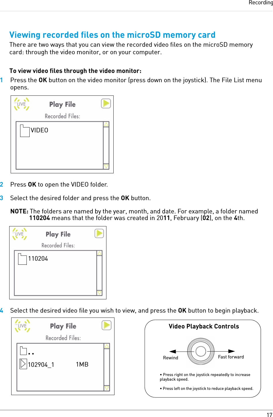 17RecordingViewing recorded files on the microSD memory cardThere are two ways that you can view the recorded video files on the microSD memory card: through the video monitor, or on your computer.To view video files through the video monitor:1Press the OK button on the video monitor (press down on the joystick). The File List menu opens.2Press OK to open the VIDEO folder.3Select the desired folder and press the OK button.NOTE: The folders are named by the year, month, and date. For example, a folder named 110204 means that the folder was created in 2011, February (02), on the 4th.4Select the desired video file you wish to view, and press the OK button to begin playback.VIDEO110204• Press right on the joystick repeatedly to increase playback speed. • Press left on the joystick to reduce playback speed...102904_1 1MBVideo Playback ControlsFast forwardRewind