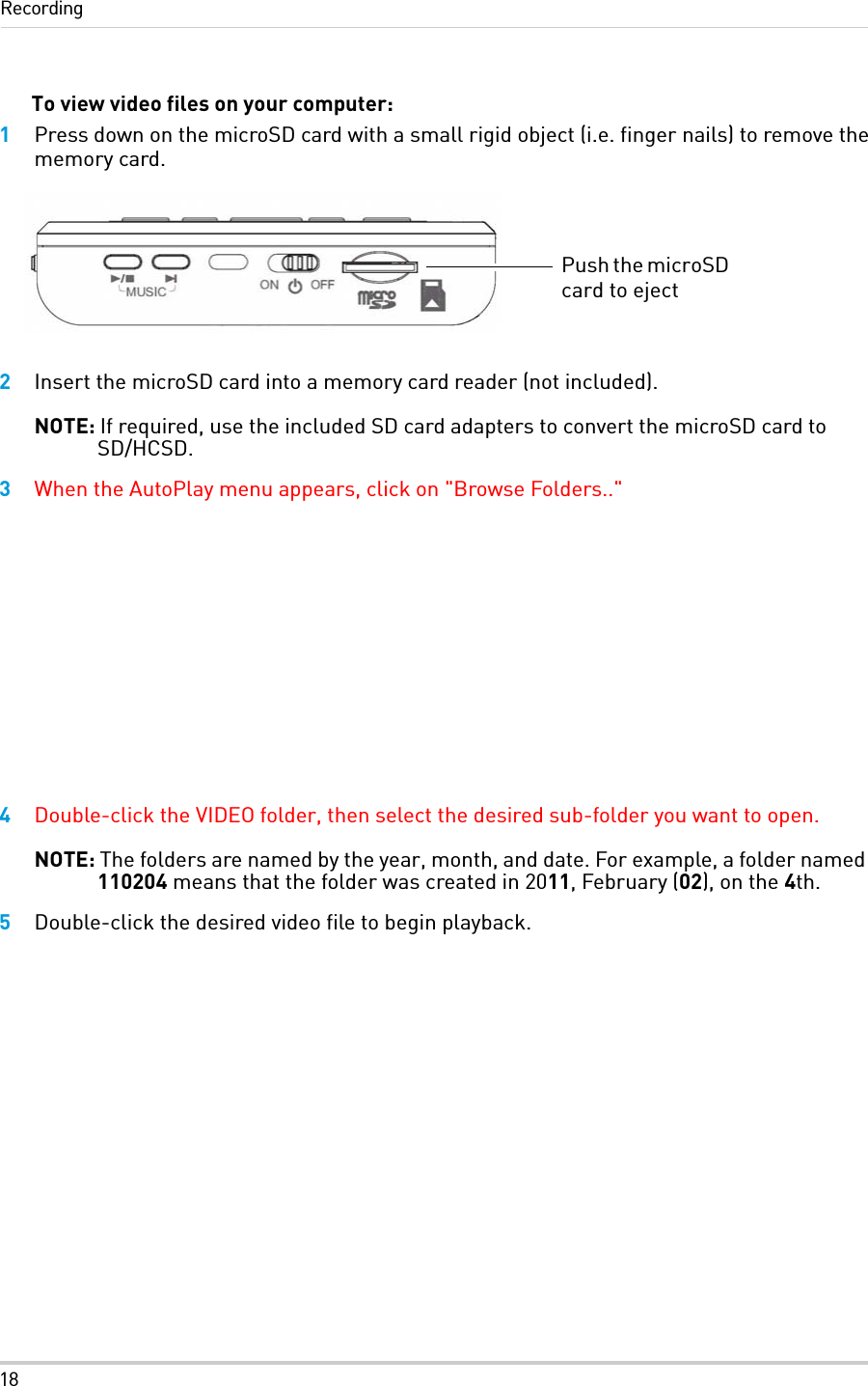 18RecordingTo view video files on your computer:1Press down on the microSD card with a small rigid object (i.e. finger nails) to remove the memory card.2Insert the microSD card into a memory card reader (not included).NOTE: If required, use the included SD card adapters to convert the microSD card to SD/HCSD.3When the AutoPlay menu appears, click on &quot;Browse Folders..&quot; 4Double-click the VIDEO folder, then select the desired sub-folder you want to open.NOTE: The folders are named by the year, month, and date. For example, a folder named 110204 means that the folder was created in 2011, February (02), on the 4th.5Double-click the desired video file to begin playback. Push the microSD card to eject