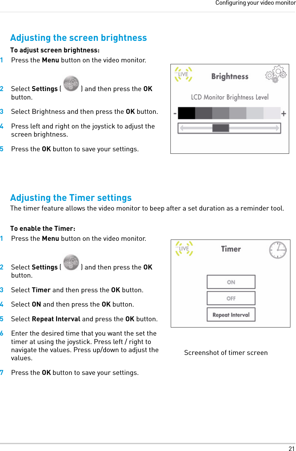 21Configuring your video monitorAdjusting the screen brightnessTo adjust screen brightness:1Press the Menu button on the video monitor.2Select Settings ( ) and then press the OK button.3Select Brightness and then press the OK button.4Press left and right on the joystick to adjust the screen brightness.5Press the OK button to save your settings.Adjusting the Timer settingsThe timer feature allows the video monitor to beep after a set duration as a reminder tool.To enable the Timer:1Press the Menu button on the video monitor.2Select Settings ( ) and then press the OK button.3Select Timer and then press the OK button.4Select ON and then press the OK button. 5Select Repeat Interval and press the OK button.6Enter the desired time that you want the set the timer at using the joystick. Press left / right to navigate the values. Press up/down to adjust the values.7Press the OK button to save your settings.Screenshot of timer screen