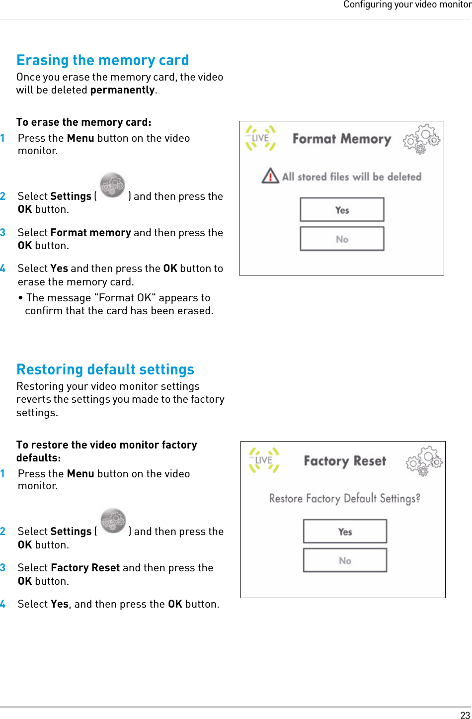 23Configuring your video monitorErasing the memory cardOnce you erase the memory card, the video will be deleted permanently. To erase the memory card:1Press the Menu button on the video monitor.2Select Settings ( ) and then press the OK button.3Select Format memory and then press the OK button.4Select Yes and then press the OK button to erase the memory card.• The message &quot;Format OK&quot; appears to confirm that the card has been erased.Restoring default settingsRestoring your video monitor settings reverts the settings you made to the factory settings.To restore the video monitor factory defaults:1Press the Menu button on the video monitor.2Select Settings ( ) and then press the OK button.3Select Factory Reset and then press the OK button.4Select Yes, and then press the OK button.