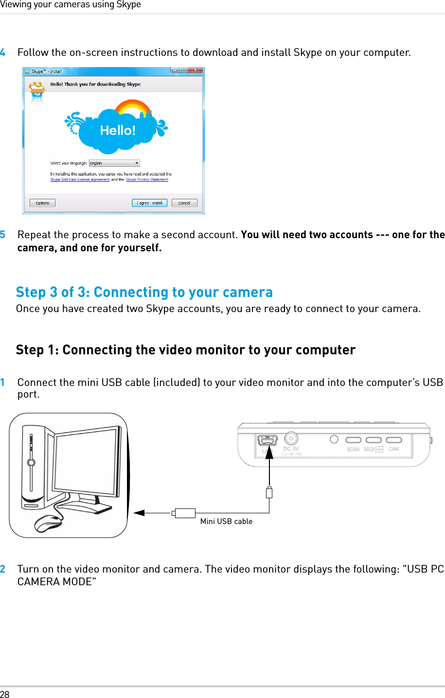 28Viewing your cameras using Skype4Follow the on-screen instructions to download and install Skype on your computer.5Repeat the process to make a second account. You will need two accounts --- one for the camera, and one for yourself.Step 3 of 3: Connecting to your cameraOnce you have created two Skype accounts, you are ready to connect to your camera. Step 1: Connecting the video monitor to your computer1Connect the mini USB cable (included) to your video monitor and into the computer’s USB port. 2Turn on the video monitor and camera. The video monitor displays the following: &quot;USB PC CAMERA MODE&quot;Mini USB cable