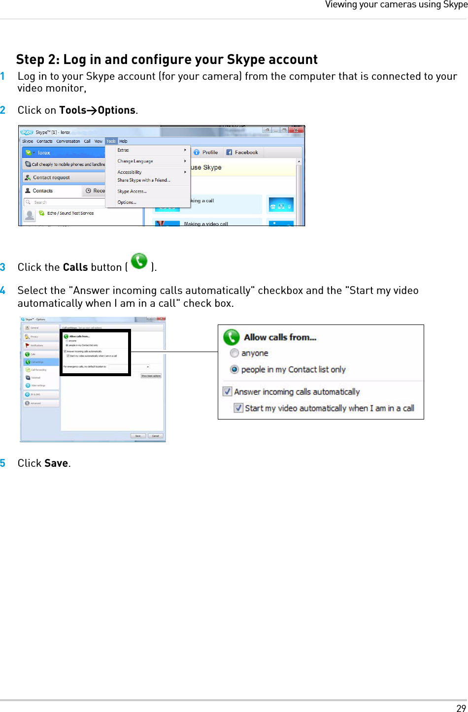 29Viewing your cameras using SkypeStep 2: Log in and configure your Skype account1Log in to your Skype account (for your camera) from the computer that is connected to your video monitor, 2Click on Tools&gt;Options.3Click the Calls button ( ).4Select the &quot;Answer incoming calls automatically&quot; checkbox and the &quot;Start my video automatically when I am in a call&quot; check box.5Click Save.