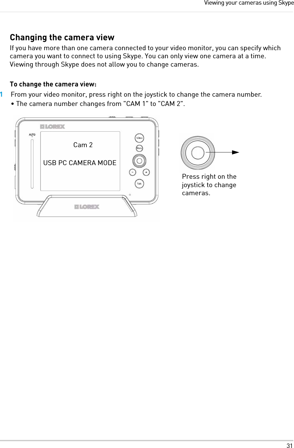 31Viewing your cameras using SkypeChanging the camera viewIf you have more than one camera connected to your video monitor, you can specify which camera you want to connect to using Skype. You can only view one camera at a time. Viewing through Skype does not allow you to change cameras.To change the camera view:1From your video monitor, press right on the joystick to change the camera number.• The camera number changes from &quot;CAM 1&quot; to &quot;CAM 2&quot;. Press right on the joystick to change cameras.Cam 2USB PC CAMERA MODE