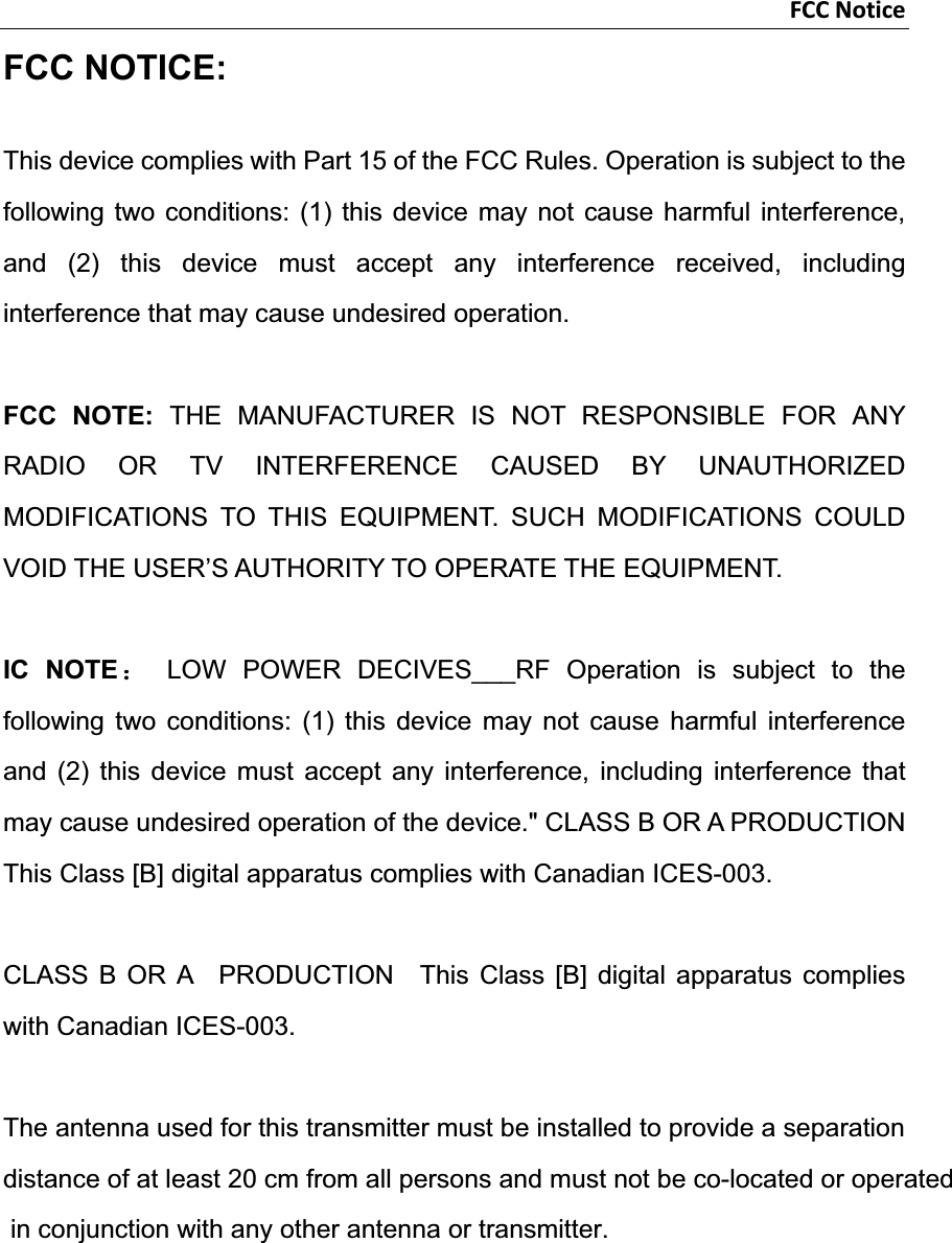 FCCNoticeFCC NOTICE: This device complies with Part 15 of the FCC Rules. Operation is subject to the following two conditions: (1) this device may not cause harmful interference, and (2) this device must accept any interference received, including interference that may cause undesired operation.   FCC NOTE: THE MANUFACTURER IS NOT RESPONSIBLE FOR ANY RADIO OR TV INTERFERENCE CAUSED BY UNAUTHORIZED MODIFICATIONS TO THIS EQUIPMENT. SUCH MODIFICATIONS COULD VOID THE USER’S AUTHORITY TO OPERATE THE EQUIPMENT. IC NOTE˖ LOW POWER DECIVES___RF Operation is subject to the following two conditions: (1) this device may not cause harmful interference and (2) this device must accept any interference, including interference that may cause undesired operation of the device.&quot; CLASS B OR A PRODUCTION This Class [B] digital apparatus complies with Canadian ICES-003. CLASS B OR A  PRODUCTION  This Class [B] digital apparatus complies with Canadian ICES-003. The antenna used for this transmitter must be installed to provide a separation distance of at least 20 cm from all persons and must not be co-located or operated in conjunction with any other antenna or transmitter.